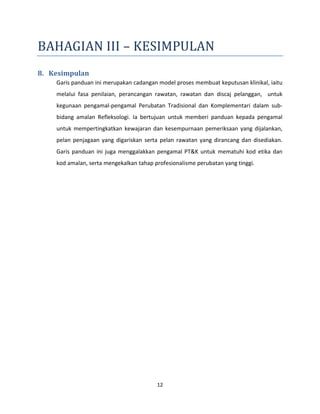 12
BAHAGIAN III – KESIMPULAN
8. Kesimpulan
Garis panduan ini merupakan cadangan model proses membuat keputusan klinikal, iaitu
melalui fasa penilaian, perancangan rawatan, rawatan dan discaj pelanggan, untuk
kegunaan pengamal-pengamal Perubatan Tradisional dan Komplementari dalam sub-
bidang amalan Refleksologi. Ia bertujuan untuk memberi panduan kepada pengamal
untuk mempertingkatkan kewajaran dan kesempurnaan pemeriksaan yang dijalankan,
pelan penjagaan yang digariskan serta pelan rawatan yang dirancang dan disediakan.
Garis panduan ini juga menggalakkan pengamal PT&K untuk mematuhi kod etika dan
kod amalan, serta mengekalkan tahap profesionalisme perubatan yang tinggi.
 
