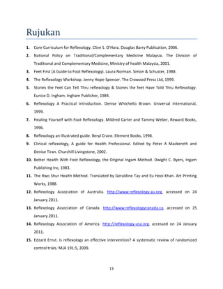 13
Rujukan
1. Core Curriculum for Reflexology. Clive S. O’Hara. Douglas Barry Publication, 2006.
2. National Policy on Traditional/Complementary Medicine Malaysia. The Division of
Traditional and Complementary Medicine, Ministry of health Malaysia, 2001.
3. Feet First (A Guide to Foot Reflexology). Laura Norman. Simon & Schuster, 1988.
4. The Reflexology Workshop. Jenny Hope-Spencer. The Crowood Press Ltd, 1999.
5. Stories the Feet Can Tell Thru reflexology & Stories the feet Have Told Thru Reflexology.
Eunice D. Ingham. Ingham Publisher, 1984.
6. Reflexology A Practical Introduction. Denise Whichello Brown. Universal International,
1999.
7. Healing Yourself with Foot Reflexology. Mildred Carter and Tammy Weber, Reward Books,
1996.
8. Reflexology an Illustrated guide. Beryl Crane. Element Books, 1998.
9. Clinical reflexology, A guide for Health Professional. Edited by Peter A Mackereth and
Denise Tiran. Churchill Livingstone, 2002.
10. Better Health With Foot Reflexology, the Original Ingam Method. Dwight C. Byers, Ingam
Publishing Inc, 1983.
11. The Rwo Shur Health Method. Translated by Geraldine Tay and Eu Hooi Khan. Art Printing
Works, 1988.
12. Reflexology Association of Australia. http://www.reflexology.au.org, accessed on 24
January 2011.
13. Reflexology Association of Canada. http://www.reflexologycanada.ca, accessed on 25
January 2011.
14. Reflexology Association of America. http://reflexology-usa.org, accessed on 24 January
2011.
15. Edzard Ernst. Is reflexology an effective intervention? A systematic review of randomized
control trials. MJA 191:5, 2009.
 