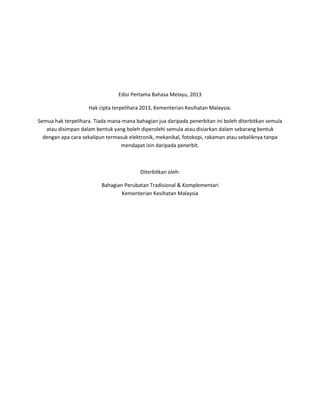 Edisi Pertama Bahasa Melayu, 2013
Hak cipta terpelihara 2013, Kementerian Kesihatan Malaysia.
Semua hak terpelihara. Tiada mana-mana bahagian jua daripada penerbitan ini boleh diterbitkan semula
atau disimpan dalam bentuk yang boleh diperolehi semula atau disiarkan dalam sebarang bentuk
dengan apa cara sekalipun termasuk elektronik, mekanikal, fotokopi, rakaman atau sebaliknya tanpa
mendapat izin daripada penerbit.
Diterbitkan oleh:
Bahagian Perubatan Tradisional & Komplementari
Kementerian Kesihatan Malaysia
 