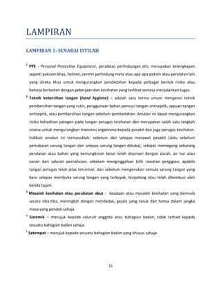 15
LAMPIRAN
LAMPIRAN 1: SENARAI ISTILAH
1
PPE - Personal Protective Equipment, peralatan perlindungan diri, merupakan kelengkapan
seperti pakaian khas, helmet, cermin perlindung mata atau apa-apa pakain atau peralatan lain
yang direka khas untuk mengurangkan pendedahan kepada pelbagai bentuk risiko atau
bahaya berkaitan dengan pekerjaan dan kesihatan yang terlibat semasa menjalankan tugas.
2
Teknik kebersihan tangan (hand hygiene) – adalah satu terma umum mengenai teknik
pembersihan tangan yang rutin, penggunaan bahan pencuci tangan antiseptik, sapuan tangan
antiseptik, atau pembersihan tangan sebelum pembedahan. Amalan ini dapat mengurangkan
risiko kehadiran patogen pada tangan petugas kesihatan dan merupakan salah satu langkah
utama untuk mengurangkan transmisi organisma kepada pesakit dan juga perugas kesihatan.
Indikasi amalan ini termasuklah: sebelum dan selepas merawat pesakit (iaitu sebelum
pemakaian sarung tangan dan selepas sarung tangan dibuka); selepas memegang sebarang
peralatan atau bahan yang kemungkinan besar telah dicemari dengan darah, air liur atau
cecair dari saluran pernafasan; sebelum menginggalkan bilik rawatan pergigian; apabila
tangan petugas telah jelas tercemar; dan sebelum mengenakan semula sarung tangan yang
baru selepas membuka sarung tangan yang terkoyak, terpotong atau telah ditembusi oleh
benda tajam.
3
Masalah kesihatan atau perubatan akut - keadaan atau masalah kesihatan yang bermula
secara tiba-tiba, meningkat dengan mendadak, gejala yang teruk dan hanya dalam jangka
masa yang pendek sahaja.
4
Sistemik – merujuk kepada seluruh anggota atau bahagian badan, tidak terhad kepada
sesuatu bahagian badan sahaja.
5
Setempat – merujuk kepada sesuatu bahagian badan yang khusus sahaja.
 