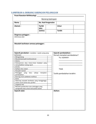 20
LAMPIRAN 6: BORANG SARINGAN PELANGGAN
Pusat Rawatan Refleksologi: __________________________________________________
Borang Saringan
Nama No. Kad Pengenalan
Alamat : Tarikh
lahir
Umur
Jantina Tarikh
Diagnosa pelaggan :
(Sekiranya ada)
Masalah kesihatan semasa pelanggan :
Sejarah perubatan : tandakan  pada ruang yang
berkenaan
Mengandung
Masalah/penyakit kardiovaskular
Edema
Osteoporosis atau mana-mana keadaan yang
menyebabkan tulang rapuh
Artritis
Epilepsi atau sawan
Penyakit mental
Pelanggan yang baru sahaja menjalani
pembedahan
Kencing manis (diabetes mellitus)
Asma
Sebarang masalah kesihatan yang mengganggu
sistem saraf sental atau periferi
Jangkitan HIV
Masalah pendarahan atau pelanggan yang
mengambil ubat untuk mencairkan darah
Sejarah pembedahan :
Pernah menjalani pembedahan?
Ya, nyatakan:
_________________________
_________________________
_________________________
Tidak
Tarikh pembedahan terakhir:
Sejarah ubat: Alahan:
 