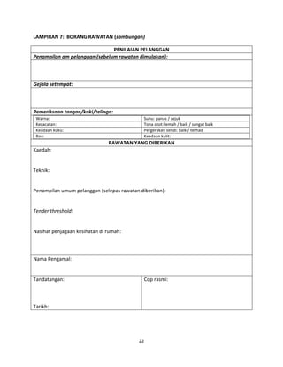22
LAMPIRAN 7: BORANG RAWATAN (sambungan)
PENILAIAN PELANGGAN
Penampilan am pelanggan (sebelum rawatan dimulakan):
Gejala setempat:
Pemeriksaan tangan/kaki/telinga:
Warna: Suhu: panas / sejuk
Kecacatan: Tona otot: lemah / baik / sangat baik
Keadaan kuku: Pergerakan sendi: baik / terhad
Bau: Keadaan kulit:
RAWATAN YANG DIBERIKAN
Kaedah:
Teknik:
Penampilan umum pelanggan (selepas rawatan diberikan):
Tender threshold:
Nasihat penjagaan kesihatan di rumah:
Nama Pengamal:
Tandatangan:
Tarikh:
Cop rasmi:
 