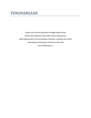 PENGHARGAAN
Ucapan terima kasih yang tidak terhingga kepada setiap
individu dan organisasi yang terlibat secara langsung atau
tidak langsung dalam menyumbangkan maklumat, cadangan dan nasihat
sepanjang penyediaan garis panduan amalan baik
untuk refleksologi ini.
 