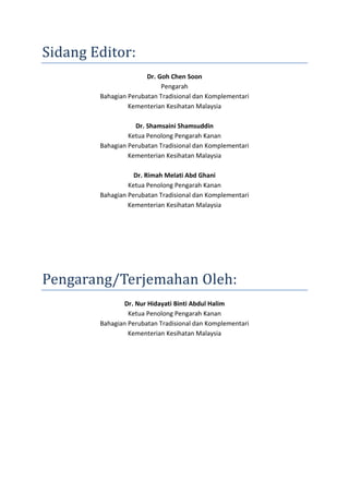 Sidang Editor:
Dr. Goh Chen Soon
Pengarah
Bahagian Perubatan Tradisional dan Komplementari
Kementerian Kesihatan Malaysia
Dr. Shamsaini Shamsuddin
Ketua Penolong Pengarah Kanan
Bahagian Perubatan Tradisional dan Komplementari
Kementerian Kesihatan Malaysia
Dr. Rimah Melati Abd Ghani
Ketua Penolong Pengarah Kanan
Bahagian Perubatan Tradisional dan Komplementari
Kementerian Kesihatan Malaysia
Pengarang/Terjemahan Oleh:
Dr. Nur Hidayati Binti Abdul Halim
Ketua Penolong Pengarah Kanan
Bahagian Perubatan Tradisional dan Komplementari
Kementerian Kesihatan Malaysia
 