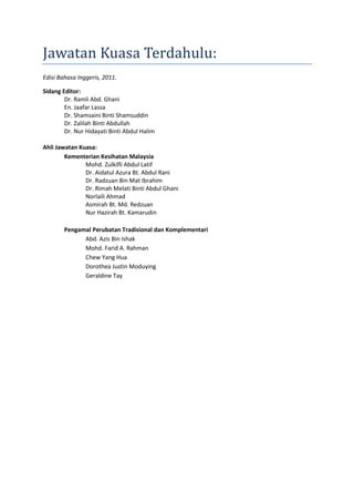 Jawatan Kuasa Terdahulu:
Edisi Bahasa Inggeris, 2011.
Sidang Editor:
Dr. Ramli Abd. Ghani
En. Jaafar Lassa
Dr. Shamsaini Binti Shamsuddin
Dr. Zalilah Binti Abdullah
Dr. Nur Hidayati Binti Abdul Halim
Ahli Jawatan Kuasa:
Kementerian Kesihatan Malaysia
Mohd. Zulkifli Abdul Latif
Dr. Aidatul Azura Bt. Abdul Rani
Dr. Radzuan Bin Mat Ibrahim
Dr. Rimah Melati Binti Abdul Ghani
Norlaili Ahmad
Asmirah Bt. Md. Redzuan
Nur Hazirah Bt. Kamarudin
Pengamal Perubatan Tradisional dan Komplementari
Abd. Azis Bin Ishak
Mohd. Farid A. Rahman
Chew Yang Hua
Dorothea Justin Moduying
Geraldine Tay
 