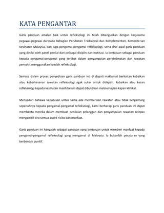 KATA PENGANTAR
Garis panduan amalan baik untuk refleksologi ini telah dibangunkan dengan kerjasama
pegawai-pegawai daripada Bahagian Perubatan Tradisional dan Komplementari, Kementerian
Kesihatan Malaysia, dan juga pengamal-pengamal refleksologi, serta draf awal garis panduan
yang dinilai oleh panel penilai dari pelbagai disiplin dan institusi. Ia bertujuan sebagai panduan
kepada pengamal-pengamal yang terlibat dalam penyampaian perkhidmatan dan rawatan
penyakit menggunakan kaedah refleksologi.
Semasa dalam proses penyediaan garis panduan ini, di dapati maklumat berkaitan kebaikan
atau keberkesanan rawatan refleksologi agak sukar untuk didapati. Kebaikan atau kesan
refleksologi kepada kesihatan masih belum dapat dibuktikan melalui kajian-kajian klinikal.
Menyedari bahawa keputusan untuk sama ada memberikan rawatan atau tidak bergantung
sepenuhnya kepada pengamal-pengamal refleksologi, kami berharap garis panduan ini dapat
membantu mereka dalam membuat penilaian pelanggan dan penyampaian rawatan selepas
mengambil kira semua aspek risiko dan manfaat.
Garis panduan ini hanyalah sebagai panduan yang bertujuan untuk memberi manfaat kepada
pengamal-pengamal refleksologi yang mengamal di Malaysia. Ia bukanlah peraturan yang
berbentuk punitif.
 