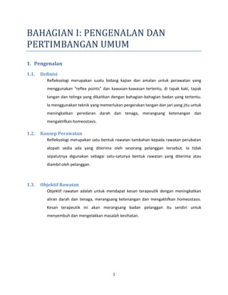 1
BAHAGIAN I: PENGENALAN DAN
PERTIMBANGAN UMUM
1. Pengenalan
1.1. Definisi
Refleksologi merupakan suatu bidang kajian dan amalan untuk perawatan yang
menggunakan “reflex points” dan kawasan-kawasan tertentu, di tapak kaki, tapak
tangan dan telinga yang dikaitkan dengan bahagian-bahagian badan yang tertentu.
Ia menggunakan teknik yang memerlukan pergerakan tangan dan jari yang jitu untuk
meningkatkan peredaran darah dan tenaga, merangsang ketenangan dan
mengaktifkan homeostasis.
1.2. Konsep Perawatan
Refleksologi merupakan satu bentuk rawatan tambahan kepada rawatan perubatan
alopati sedia ada yang diterima oleh sesorang pelanggan tersebut. Ia tidak
sepatutnya digunakan sebagai satu-satunya bentuk rawatan yang diterima atau
diambil oleh pelanggan.
1.3. Objektif Rawatan
Objektif rawatan adalah untuk mendapat kesan terapeutik dengan meningkatkan
aliran darah dan tenaga, merangsang ketenangan dan mengaktifkan homeostasis.
Kesan terapeutik ini akan merangsang badan pelanggan itu sendiri untuk
menyembuh dan mengelakkan masalah kesihatan.
 