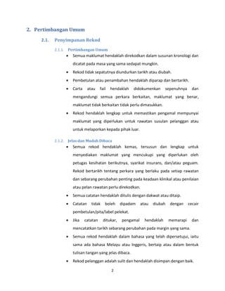 2
2. Pertimbangan Umum
2.1. Penyimpanan Rekod
2.1.1. Pertimbangan Umum
 Semua maklumat hendaklah direkodkan dalam susunan kronologi dan
dicatat pada masa yang sama sedapat mungkin.
 Rekod tidak sepatutnya diundurkan tarikh atau diubah.
 Pembetulan atau penambahan hendaklah diparap dan bertarikh.
 Carta atau fail hendaklah didokumenkan sepenuhnya dan
mengandungi semua perkara berkaitan, maklumat yang benar,
maklumat tidak berkaitan tidak perlu dimasukkan.
 Rekod hendaklah lengkap untuk memastikan pengamal mempunyai
maklumat yang diperlukan untuk rawatan susulan pelanggan atau
untuk melaporkan kepada pihak luar.
2.1.2. Jelas dan Mudah Dibaca
 Semua rekod hendaklah kemas, tersusun dan lengkap untuk
menyediakan maklumat yang mencukupi yang diperlukan oleh
petugas kesihatan berikutnya, syarikat insurans, dan/atau peguam.
Rekod bertarikh tentang perkara yang berlaku pada setiap rawatan
dan sebarang perubahan penting pada keadaan klinikal atau penilaian
atau pelan rawatan perlu direkodkan.
 Semua catatan hendaklah ditulis dengan dakwat atau ditaip.
 Catatan tidak boleh dipadam atau diubah dengan cecair
pembetulan/pita/label pelekat.
 Jika catatan ditukar, pengamal hendaklah memarapi dan
mencatatkan tarikh sebarang perubahan pada margin yang sama.
 Semua rekod hendaklah dalam bahasa yang telah dipersetujui, iaitu
sama ada bahasa Melayu atau Inggeris, bertaip atau dalam bentuk
tulisan tangan yang jelas dibaca.
 Rekod pelanggan adalah sulit dan hendaklah disimpan dengan baik.
 