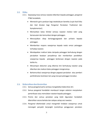3
2.2. Etika
2.2.1. Sepanjang masa semasa rawatan diberikan kepada pelanggan, pengamal
PT&K hendaklah;
 Mematuhi garis panduan bagi tatakelakuan beretika (rujuk Kod Etika
dan Kod Amalan bagi Pengamal Perubatan Tradisional dan
Komplementari).
 Memastikan batas klinikal semasa rawatan melalui tabir yang
bersesuaian dan komunikasi dengan pelanggan.
 Menunjukkan sikap bertanggungjawab dan prihatin kepada
pelanggan.
 Memberikan respons sewajarnya kepada reaksi emosi pelanggan
terhadap rawatan.
 Mendapatkan maklum balas daripada pelanggan berhubung dengan
perubahan keadaan penyakitnya dan memberikan pendidikan
sewajarnya kepada pelanggan berkenaan dengan rawatan pada
ketika itu.
 Menyimpan dokumen yang dikemas kini berhubung rawatan yang
diberikan dan maklum balas pelanggan mengenainya.
 Berkomunikasi sewajarnya dengan pegawai perubatan atau pemberi
perkhidmatan kesihatan lain yang merujuk pelanggan tersebut.
2.3. Kebersihan dan Kesterilan
2.3.1. Semua pengamal perlu sentiasa mengekalkan kebersihan diri.
2.3.2. Semua pengamal hendaklah membasuh tangan sebelum menjalankan
pemeriksaan atau memulakan rawatan kepada pelanggan.
2.3.3. Premis dan semua peralatan yang telah digunakan hendaklah
dibersihkan secara berkala dan selepas setiap sesi rawatan.
2.3.4. Pengamal dikehendaki untuk mengambil tindakan sewajarnya untuk
mencegah penyakit berjangkit (contohnya penggunaan peralatan
 