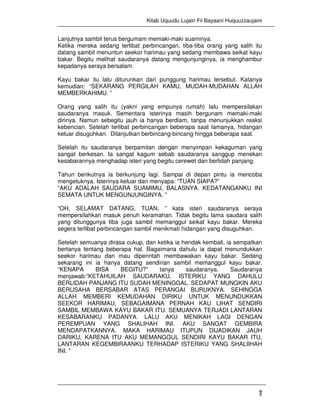 Kitab Uquudu Lujain Fii Bayaani Huquuzzaujaini
7
Lanjutnya sambil terus bergumam memaki-maki suaminya.
Ketika mereka sedang terlibat perbincangan, tiba-tiba orang yang salih itu
datang sambil menuntun seekor harimau yang sedang membawa seikat kayu
bakar. Begitu melihat saudaranya datang mengunjunginya, ia menghambur
kepadanya seraya bersalam.
Kayu bakar itu lalu diturunkan dari punggung harimau tersebut. Katanya
kemudian: “SEKARANG PERGILAH KAMU, MUDAH-MUDAHAN ALLAH
MEMBERKAHIMU. ”
Orang yang salih itu (yakni yang empunya rumah) lalu mempersilakan
saudaranya masuk. Sementara isterinya masih bergunam memaki-maki
dirinya. Namun sebegitu jauh ia hanya berdiam, tanpa menunjukkan reaksi
kebencian. Setelah terlibat perbincangan beberapa saat lamanya, hidangan
keluar disuguhkan. Dilanjutkan berbincang-bincang hingga beberapa saat.
Setelah itu saudaranya berpamitan dengan menyimpan kekaguman yang
sangat berkesan. Ia sangat kagum sebab saudaranya sanggup menekan
kesabarannya menghadap isteri yang begitu cerewet dan berlidah panjang.
Tahun berikutnya ia berkunjung lagi. Sampai di depan pintu ia mencoba
mengetuknya. Isterinya keluar dan menyapa: “TUAN SIAPA?”
“AKU ADALAH SAUDARA SUAMIMU, BALASNYA. KEDATANGANKU INI
SEMATA UNTUK MENGUNJUNGINYA. ”
“OH, SELAMAT DATANG, TUAN, ” kata isteri saudaranya seraya
mempersilahkan masuk penuh keramahan. Tidak begitu lama saudara salih
yang ditunggunya tiba juga sambil memanggul seikat kayu bakar. Mereka
segera terlibat perbincangan sambil menikmati hidangan yang disuguhkan.
Setelah semuanya dirasa cukup, dan ketika ia hendak kembali, ia sempatkan
bertanya tentang beberapa hal. Bagaimana dahulu ia dapat menundukkan
seekor harimau dan mau diperintah membawakan kayu bakar. Sedang
sekarang ini ia hanya datang sendirian sambil memanggul kayu bakar.
“KENAPA BISA BEGITU?” tanya saudaranya. Saudaranya
menjawab:”KETAHUILAH SAUDARAKU, ISTERIKU YANG DAHULU
BERLIDAH PANJANG ITU SUDAH MENINGGAL. SEDAPAT MUNGKIN AKU
BERUSAHA BERSABAR ATAS PERANGAI BURUKNYA. SEHINGGA
ALLAH MEMBERI KEMUDAHAN DIRIKU UNTUK MENUNDUKKAN
SEEKOR HARIMAU, SEBAGAIMANA PERNAH KAU LIHAT SENDIRI
SAMBIL MEMBAWA KAYU BAKAR ITU. SEMUANYA TERJADI LANTARAN
KESABARANKU PADANYA. LALU AKU MENIKAH LAGI DENGAN
PEREMPUAN YANG SHALIHAH INI. AKU SANGAT GEMBIRA
MENDAPATKANNYA. MAKA HARIMAU ITUPUN DIJADIKAN JAUH
DARIKU, KARENA ITU AKU MEMANGGUL SENDIRI KAYU BAKAR ITU,
LANTARAN KEGEMBIRAANKU TERHADAP ISTERIKU YANG SHALIIHAH
INI. ”
 