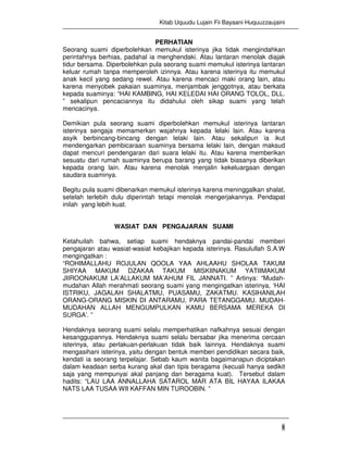 Kitab Uquudu Lujain Fii Bayaani Huquuzzaujaini
8
PERHATIAN
Seorang suami diperbolehkan memukul isterinya jika tidak mengindahkan
perintahnya berhias, padahal ia menghendaki. Atau lantaran menolak diajak
tidur bersama. Diperbolehkan pula seorang suami memukul isterinya lantaran
keluar rumah tanpa memperoleh izinnya. Atau karena isterinya itu memukul
anak kecil yang sedang rewel. Atau karena mencaci maki orang lain, atau
karena menyobek pakaian suaminya, menjambak jenggotnya, atau berkata
kepada suaminya: “HAI KAMBING, HAI KELEDAI HAI ORANG TOLOL, DLL.
” sekalipun pencaciannya itu didahului oleh sikap suami yang telah
mencacinya.
Demikian pula seorang suami diperbolehkan memukul isterinya lantaran
isterinya sengaja memamerkan wajahnya kepada lelaki lain. Atau karena
asyik berbincang-bincang dengan lelaki lain. Atau sekalipun ia ikut
mendengarkan pembicaraan suaminya bersama lelaki lain, dengan maksud
dapat mencuri pendengaran dari suara lelaki itu. Atau karena memberikan
sesuatu dari rumah suaminya berupa barang yang tidak biasanya diberikan
kepada orang lain. Atau karena menolak menjalin kekeluargaan dengan
saudara suaminya.
Begitu pula suami dibenarkan memukul isterinya karena meninggalkan shalat,
setelah terlebih dulu diperintah tetapi menolak mengerjakannya. Pendapat
inilah yang lebih kuat.
WASIAT DAN PENGAJARAN SUAMI
Ketahuilah bahwa, setiap suami hendaknya pandai-pandai memberi
pengajaran atau wasiat-wasiat kebajikan kepada isterinya. Rasulullah S.A.W
mengingatkan :
“ROHIMALLAHU ROJULAN QOOLA YAA AHLAAHU SHOLAA TAKUM
SHIYAA MAKUM DZAKAA TAKUM MISKIINAKUM YATIIMAKUM
JIIROONAKUM LA’ALLAKUM MA’AHUM FIL JANNATI. ” Artinya: “Mudah-
mudahan Allah merahmati seorang suami yang mengingatkan isterinya, ‘HAI
ISTRIKU, JAGALAH SHALATMU, PUASAMU, ZAKATMU. KASIHANILAH
ORANG-ORANG MISKIN DI ANTARAMU, PARA TETANGGAMU. MUDAH-
MUDAHAN ALLAH MENGUMPULKAN KAMU BERSAMA MEREKA DI
SURGA’. ”
Hendaknya seorang suami selalu memperhatikan nafkahnya sesuai dengan
kesanggupannya. Hendaknya suami selalu bersabar jika menerima cercaan
isterinya, atau perlakuan-perlakuan tidak baik lainnya. Hendaknya suami
mengasihani isterinya, yaitu dengan bentuk memberi pendidikan secara baik,
kendati ia seorang terpelajar. Sebab kaum wanita bagaimanapun diciptakan
dalam keadaan serba kurang akal dan tipis beragama (kecuali hanya sedikit
saja yang mempunyai akal panjang dan beragama kuat). Tersebut dalam
hadits: “LAU LAA ANNALLAHA SATAROL MAR ATA BIL HAYAA ILAKAA
NATS LAA TUSAA WII KAFFAN MIN TUROOBIN. ”
 