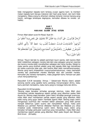 Kitab Uquudu Lujain Fii Bayaani Huquuzzaujaini
11
tidak mengajarkan kepada kami tentang urusan agama kami. Ia memberi
makan kepada kami berupa makanan dari hasil yang haram, dan kami tidak
mengetahui. Maka orang itu dihantam (disiksa) lantaran mencari barang yang
haram, sehingga terkelupas dagingnya, kemudian dibawa ke neraka. (al-
hadits).
BAB 7
PASAL 2
HAK-HAK SUAMI ATAS ISTERI
Firman Allah dalam surat An-Nisaa’ Ayat 34 :
ãΑ%y`Ìh9$#šχθãΒ≡§θs%’n?tãÏ™!$|¡ÏiΨ9$#$yϑÎ/Ÿ≅žÒsùª!$#óΟßγŸÒ÷èt/4’n?tã<Ù÷èt/!$yϑÎ/uρ(#θà)x Ρr&ôÏΒ
öΝÎγÏ9≡uθøΒr&4àM≈ysÎ=≈¢Á9$$sùìM≈tGÏΖ≈s%×M≈sàÏ ≈ymÉ=ø‹tóù=Ïj9$yϑÎ/xáÏ ymª!$#4©ÉL≈©9$#uρtβθèù$sƒrB
 ∅èδy—θà±èΣ ∅èδθÝàÏèsù£èδρãàf÷δ$#uρ’ÎûÆìÅ_$ŸÒyϑø9$#£èδθç/ÎŽôÑ$#uρ(÷βÎ*sùöΝà6uΖ÷èsÛr&Ÿξsù
(#θäóö7s?£ÍκöŽn=tã¸ξ‹Î6y™3¨
Artinya :”Kaum laki-laki itu adalah pemimpin kaum wanita, oleh karena Allah
telah melebihkan sebagian mereka (laki-laki) atas sebagian yang lain (wanita)
dan karena mereka telah menafkahkan sebagian dari harta meraka. Sebab itu
maka wanita yang sholihah adalah yang taat kepada Allah lagi memelihara
diri ketika suaminya tidak ada, oleh karena Allah telah memelihara(mereka).
Wanita yang kamu khawatirkan nusyuznya(kemaluannya), maka nasihatilah
mereka dan pisahkanlah mereka ditempat tidur dan pukullah mereka.
Kemudian jika mereka mentaatimu, maka janganlah kamu mencari-cari jalan
untuk menyusahkannya. ”
Rasululloh S.A.W bersabda: Artinya :” Sebaik-baik Wanita (Isteri) adalah
seorang wanita yang apabila kamu pandang menyenangkan dirimu, kalau
kamu perintah mentaatimu, kalau kamu pergi ia menjaga harta dan dirimu.
Rasululloh S.A.W bersabda :
“Barang siapa bersabar terhadap perangai isterinya, maka Allah akan
memberikan pahala kepadanya seperti pahala yang diberikan padaa Nabi
Ayyub As. Barang siapa bersabar (yakni Isteri) terhadap perangai suaminya,
maka Allah akan memberikan pahala seperti pahala yang diberikan Allah
pada orang yang gugur dalam membela agama Allah. Barang siapa (isteri)
menganiaya suaminya dan memberi beban pekerjaan yang tidak pantas
menjadi bebannya (yakni suami) dan menyakitkan hatinya, maka para
Malaikat juru pemberi Rahmat (Malaikat Rahmat) dan Malaikat juru siksa
(malaikat azab) melaknatinya (yakni isteri). Barang siapa (isteri) yang
bersabar terhadap perbuatan suaminya yang menyakitkan, maka Allah akan
memberinya seperti pahala yang diberikan Allah pada Asiyah dan Maryam
Binti Imran. (Al-hadts).
 