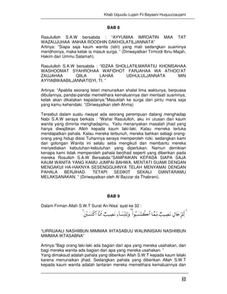 Kitab Uquudu Lujain Fii Bayaani Huquuzzaujaini
12
BAB 8
Rasululloh S.A.W bersabda : “AYYUMAA IMROATIN MAA TAT
WAZAUJUHAA ‘ANHAA ROODHIN DAKHOLATILJANNATA”
Artinya: ”Siapa saja kaum wanita (istri) yang mati sedangkan suaminya
meridhoinya, maka kelak ia masuk surga. ” (Diriwayatkan Tirmizdi Ibnu Majah,
Hakim dari Ummu Salamah).
Rasululloh S.A.W bersabda : “IDZAA SHOLLATILMARATIU KHOMSAHAA
WASHOOMAT SYAHROHAA WAFIDHOT FARJAHAA WA ATHOO’AT
ZAUJAHAA QIILA LAHAA UDHULULJANNATA MIN
AYYIABWAABILJANNATISYI, TI. ”
Artinya: “Apabila seorang Isteri menunaikan shalat lima waktunya, berpuasa
dibulannya, pandai-pandai memelihara kemaluannya dan mentaati suaminya,
kelak akan dikatakan kepadanya:”Masuklah ke surga dari pintu mana saja
yang kamu kehendaki. ”(Diriwayatkan oleh Ahma)
Tersebut dalam suatu riwayat ada seorang perempuan datang menghadap
Nabi S.A.W seraya berkata : “Wahai Rasululloh, aku ini utusan dari kaum
wanita yang diminta menghadapmu. Yaitu menanyakan masalah jihad yang
hanya diwajibkan Alloh kepada kaum laki-laki. Kalau merreka terluka
mendapatkan pahala. Kalau mereka terbunuh, mereka bahkan sebagi orang-
orang yang hidup disisi Tuhannya seraya memperoleh rizki. sedangkan kami
dari golongan Wanita ini selalu setia mengikuti dan membantu mereka
menyediakan kebutuhan-kebutuhan yang diperlukan. Namun demikian
kenapa kami tidak memperoleh pahala berjihad seperti yang diberikan pada
mereka Rosulloh S.A.W Bersabda:”SAMPAIKAN KEPADA SIAPA SAJA
KAUM WANITA YANG KAMU JUMPAI BAHWA, MENTATI SUAMI DENGAN
MENGAKUI HA-HAKNYA SESENGGUHNYA TELAH MENYAMAI DENGAN
PAHALA BERJIHAD. TETAPI SEDIKIT SEKALI DIANTARAMU
MELAKSANAKAN. ” (Diriwayatkan oleh Al Bazzar da Thabrani).
BAB 9
Dalam Firman Allah S.W.T Surat An-Nisa’ ayat ke 32 :
4ÉΑ%y`Ìh=Ïj9Ò=ŠÅÁtΡ$£ϑÏiΒ(#θç6|¡oKò2$#(Ï™!$|¡ÏiΨ=Ï9uρÒ=ŠÅÁtΡ$®ÿÊeΕt÷|¡tGø.$#4
“LIRRIJAALI NASHIIBUN MIMMAA IHTASABUU WALINNISAAI NASHIIBUN
MIMMAA IKTASABNA”
Artinya:”Bagi orang laki-laki ada bagian dari apa yang mereka usahakan, dan
bagi mereka wanita ada bagian dari apa yang mereka usahakan. ”
Yang dimaksud adalah pahala yang diberikan Allah S.W.T kepada kaum lelaki
karena menunaikan jihad. Sedangkan pahala yang diberikan Allah S.W.T
kepada kaum wanita adalah lantaran mereka memelihara kemaluannya dan
 