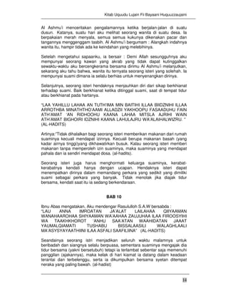 Kitab Uquudu Lujain Fii Bayaani Huquuzzaujaini
14
Al Ashmu’i menceritakan pengalamannya ketika berjalan-jalan di suatu
dusun. Katanya, suatu hari aku melihat seorang wanita di suatu desa. Ia
berpakaian merah menyala, semua semua kukunya dikenakan pacar dan
tangannya menggenggam tasbih. Al Ashmu’i bergumam : Alangkah indahnya
wanita itu, hampir tidak ada ke keindahan yang melebihinya.
Setelah mengetahui sapaanku, ia bersair : Demi Allah sesungguhnya aku
mempunyai seorang kawan yang akrab yang tidak dapat kutinggalkan
sewaktu-waktu aku bercengkerama bersama dirimu Al Ashmu’i melanjutkan,
sekarang aku tahu bahwa, wanita itu ternyata seorang isteri yang solehah. Ia
mempunyai suami dimana ia selalu berhias untuk menyenangkan dirinya.
Selanjutnya, seorang isteri hendaknya menjauhkan diri dari sikap berkhianat
terhadap suami. Baik berkhianat ketika ditinggal suami, saat di tempat tidur
atau berkhianat pada hartanya.
“LAA YAHILLU LAHAA AN TUTH’IMA MIN BAITIHI ILLAA BIIDZNIHI ILLAA
ARROTHBA MINATHTHO’AAMI ALLADZII YAKHOOPU FASAADUHU FAIN
ATH’AMAT ‘AN RIDHOOHU KAANA LAHAA MITSLA AJRIHI WAIN
ATH’AMAT BIGHOIRI IDZNIHI KAANA LAHULAJRU WA’ALAIHALWIZRU. ”
(AL-HADITS)
Artinya:”Tidak dihalalkan bagi seorang isteri memberikan makanan dari rumah
suaminya kecuali mendapat izinnya. Kecuali berupa makanan basah (yang
kadar airnya tinggi)yang dikhawatirkan busuk. Kalau seorang isteri memberi
makanan tanpa memperoleh izin suaminya, maka suaminya yang mendapat
pahala dan ia sendiri mendapat dosa. (al-hadits).
Seorang isteri juga harus menghormati keluarga suaminya, kerabat-
kerabatnya kendati hanya dengan ucapan. Hendaknya isteri dapat
menempatkan dirinya dalam memandang perkara yang sedikit yang dimiliki
suami sebagai perkara yang banyak. Tidak menolak jika diajak tidur
bersama, kendati saat itu ia sedang berkendaraan.
BAB 10
Ibnu Abas mengatakan, Aku mendengar Rasululloh S.A.W bersabda :
“LAU ANNA IMROATAN JA’ALAT LAILAHAA QIIYAAMAN
WANAHAAROHAA SHIYAAMAN WA’AAHAA ZAUJUHAA ILAA FIROOSYIHI
WA TAAKHKHOROT ‘ANHU SAA’ATAN WAAHIDATAN JAAAT
YAUMALQIAMATI TUSHABU BISSALAASILI WALAGHLAALI
MA’ASYSYAYAATHIINI ILAA ASFALI SAAFILIINA” (AL-HADITS)
Seandainya seorang istri menjadikan seluruh waktu malamnya untuk
beribadah dan siangnya selalu berpuasa, sementara suaminya mengajak dia
tidur bersama (yakni bersetubuh) tetapi ia terlambat sebentar saja memenuhi
panggilan (ajakannya), maka kelak di hari kiamat ia datang dalam keadaan
terantai dan terbelenggu, serta ia dikumpulkan bersama syetan ditempat
neraka yang paling bawah. (al-hadist)
 