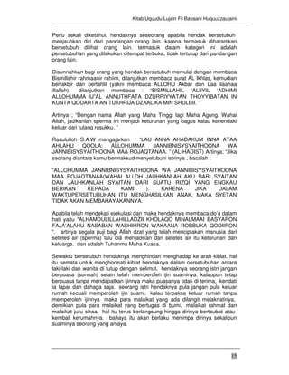 Kitab Uquudu Lujain Fii Bayaani Huquuzzaujaini
15
Perlu sekali diketahui, hendaknya seseorang apabila hendak bersetubuh
menjauhkan diri dari pandangan orang lain. karena termasuk diharamkan
bersetubuh dilihat orang lain. termasuk dalam kategori ini adalah
persetubuhan yang dilakukan ditempat terbuka, tidak tertutup dari pandangan
orang lain.
Disunnahkan bagi orang yang hendak bersetubuh memulai dengan membaca
Bismillahir rahmaanir rahiim, dilanjutkan membaca surat AL Ikhlas, kemudian
bertakbir dan bertahlil (yakni membaca ALLOHU Akbar dan Laa ilaahaa
illalloh). dilanjutkan membaca : “BISMILLAHIL ‘ALIIYIL ‘ADHIMI
ALLOHUMMA IJ”AL ANNUTHFATA DZURRIYYATAN THOYYIBATAN IN
KUNTA QODARTA AN TUKHRIJA DZAALIKA MIN SHULBII. ”
Artinya ; “Dengan nama Allah yang Maha Tinggi lagi Maha Agung. Wahai
Allah, jadikanlah sperma ini menjadi keturunan yang bagus kalau kehendaki
keluar dari tulang rusukku. ”
Rasululloh S.A.W mengajarkan : “LAU ANNA AHADAKUM INNA ATAA
AHLAHU QOOLA: ALLOHUMMA JANNIBNISYSYAITHOONA WA
JANNIBISYSYAITHOONA MAA ROJAQTANAA. ” (AL-HADIST) Artinya; “Jika
seorang diantara kamu bermaksud menyetubuhi istrinya , bacalah :
“ALLOHUMMA JANNIBNISYSYAITHOONA WA JANNIBISYSYAITHOONA
MAA ROJAQTANAA(WAHAI ALLOH JAUHKANLAH AKU DARI SYAITAN
DAN JAUHKANLAH SYAITAN DARI SUATU RIZQI YANG ENGKAU
BERIKAN KEPADA KAMI ). KARENA JIKA DALAM
WAKTUPERSETUBUHAN ITU MENGHASILKAN ANAK, MAKA SYETAN
TIDAK AKAN MEMBAHAYAKANNYA.
Apabila telah mendekati ejekulasi dan maka hendaknya membaca do’a dalam
hati yaitu “ALHAMDULILLAHILLADZII KHOLAQO MINALMAAI BASYARON
FAJA’ALAHU NASABAN WASHIHRON WAKAANA ROBBUKA QODIIRON
“. artinya segala puji bagi Allah dzat yang telah menciptakan manusia dari
setetes air (sperma) lalu dia menjadikan dari setetes air itu keturunan dan
keluarga. dan adalah Tuhanmu Maha Kuasa.
Sewaktu bersetubuh hendaknya menghindari menghadap ke arah kiblat. hal
itu semata untuk menghormati kiblat hendaknya dalam oersetubuhan antara
laki-laki dan wanita di tutup dengan selimut. hendaknya seorang istri jangan
berpuasa (sunnah) selain telah memperoleh ijin suaminya. kalaupun tetap
berpuasa tanpa mendapatkan ijinnya maka puasanya tidak di terima, kendati
ia lapar dan dahaga saja. seorang istri hendaknya pula jangan pula keluar
rumah kecuali memperoleh ijin suami. kalau terpaksa keluar rumah tanpa
memperoleh ijinnya maka para malaikat yang ada dilangit melaknatinya,
demikian pula para malaikat yang bertugas di bumi, malaikat rahmat dan
malaikat juru siksa. hal itu terus berlangsung hingga dirinya bertaubat atau
kembali kerumahnya. bahaya itu akan berlaku menimpa dirinya sekalipun
suaminya seorang yang aniaya.
 