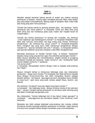 Kitab Uquudu Lujain Fii Bayaani Huquuzzaujaini
16
BAB 11
HIKAYAT
Abdullah alwasiti bercerita bahwa pernah di arafah aku melihat seorang
perempuan ia berkata, “barang siapa mendapat petunjuk Allah maka takkan
ada yang dapat menyesatkanya, Barang siapa di sesatkan Allah maka tidak
ada orang yang akan menunjukanya “.
Tahulah aku bahwa wanita itu seorang tersesat jalan. aku bertanya. ”wahai
perempuan dari mana asalmu?” ia menjawab “maha suci Allah Dzat yang
telah meng Isra’ kan hambanya pada suatu malam dari masjidil haram ke
masjidil aqsho “.
Tahulah aku bahwa perempuan itu berasal dari muqodas. aku bertanya
:”untuk keperluan apa kedatanganmu kemari?” ia menjawab:”diwajibkan oleh
Allah atas manusia menunaikan haji bagi orang yang mampu menempuh
perjalananya”. aku bertanya:”kau punya suami?” ia menjawab:”janganlah
kamu mengikuti apa yang kamu tidak mempunyai pengetahuan dengan
masalah ltu!”. ”apa kau bersedia naik unta ?” tanyaku. ia menjawab:”perkara
apa saja dari kebaikan yang kamu kerjakan maka Allah mengetahuinya”.
Manakala perempuan itu hendak menaiki kuda, ia berkata :”katakanlah
kepada orang-orang yang beriman agar menundukKan pandangan mereka! “.
Maka akupun berpaling dari memandanginya. setelah berada di punggung
kendaraan kembali aku bertanya :”siapa namamu?” dan “ceritakanlah kisah
mariam didalam Al Qur’an ?” jawabnya.
“kau punya anak?”
ia menjawab :”berwasiatlah ibrahim dengan milat itu kepada anak-anaknya
dan Yaqub “.
Akupun mengerti bahwa ia mempunyai beberapa anak. aku melanjutkan
pertanyaan : ”siapa nama mereka ?”ia menjawab:”dan Allah berfirman kepada
Musa dengan firman-firman-Nya. dan Allah menjadikan Ibrahim sebagai
kekasih (pilihan). Hai Dawud, sesungguhnya kami menjadikan kamu kholifah
di muka bumi”. (jadi nama anak-anak mereka adalah Musa, Ibrahim, dan
dawud).
Aku bertanya :”ke daerah mana aku dapat menjumpai mereka ?”
ia menjawab :” dan beberapa tanda, dengan bintang mereka di beri petunjuk
jalan “. akupun mengerti bahwa perempuan itu termasuk salah seorang yang
ada dalam rombongan pengendara unta.
Aku melanjutkan :”mariam beberapa hari ini kau belum makan apa-apa?” ia
menjawab : ” sesungguhnya aku bernadzar kepada Tuhan Arrahman untuk
berpuasa.
Manakala aku telah sampai ketempat anak-anaknya dan mereka melihat
ibundanya mereka menangis seketika, perempuan itu berkata:” salah seorang
di antara kamu pergilah kekota dengan membawa uang untuk berbelanja “.
 