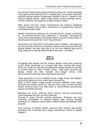 Kitab Uquudu Lujain Fii Bayaani Huquuzzaujaini
17
Aku bertanya kepada anak-anaknya tentang ibundanya itu. mereka menjawab
“sesungguhnya dia sudah tiga hari ini tersesat jalan. ia bernadzar tidak akan
berbicara apa-apa kecuali menggunakan bahasa Al Qur’an”. setelah itu aku
bertanya kepada mereka, begitu melihat bahwa mereka menangis semua.
mereka menjawab:”sesungguhnya ia dalam keadaan nadzar”.
Maka akupun buru-buru masuk menjumpainya dan bertanya kepadanya
mengenei keadaan yang di alami. perempuan itu menjawab:”dan sakaratul
maut datang dengan nyata “.
Setelah kematiannya malamnya aku bermimpi bertemu dengan perempuan
itu. aku bertanya:”dimana kamu sekarang?” ia menjawab :”sesungguhnya
orang-orang yang bertaqwa di tempatkan dalam surga dan sungai-sungai, di
tempat yang di senangi di sisi Tuhan Yang Berkuasa “.
Diriwayatkan dari Rosulullah S.A.W bahwa beliau bersabda :”sesungguhnya
istri yang mentaati suaminya di mohonkan ampunan oleh burung-burung yang
terbang diudara, ikan-ikan yang ada di air dan para Malaikat yang ada di
langit, selagi istri itu berada dalam keridloan suaminya “. (Al-hadits )
BAB 12
HIKAYAT
Di baghdad ada seorang laki laki menikah dengan anak puteri pamannya
sendiri. Dalam pernikahan itu ia berjanji tidak akan menikah lagi dengan
wanita lain. Suatu hari ada seorang perempuan datang (belanja) ke tokonya.
Ia meminta lelaki itu untuk menikahi dirinya. Lelaki itupun bercerita apa
adanya, bahwa dia telah mengikat janji dengan istrinya (anak
pamannya)untuk tidak akan kawin lagi dengan wanita lain.
Tetapi perempuan itu terus mendesak dirinya, hingga dirinya rela sekalipun
hanya di gilir pada hari jum’at. Lelaki itupun menikahinya.
Masa itu telah berlalu, hingga sampai memasuki kedelapan bulan dalam
pernikahannya dengan wanita lain, isterinya mulai curiga. Ia tidak menyukai
tingkah suaminya yang mulai tidak beres. Ia memerintahkan pembantunya
supaya menyelidiki suaminya.
Menjelang hari jum’at, suaminya keluar, isterinya meminta pembantunya
untuk mengawasi dari jauh, ke mana tujuannya.
Ternyata ia masuk kerumah seorang perempuan. Pembantu tadi terus
malakukan penyelidikan Ia bertanya kepada salah seorang tetangga
perempuan itu. Jawabnya, bahwa lelaki itu telah menikahinya beberapa bulan
yang lalu.
Tuan puterinya di beritahu bahwa, suaminya telah menikah lagi dengan
perempuan lain. Ia berkata:”Kamu jangan menyebarkan rahasia ini kepada
siapapun”.
 