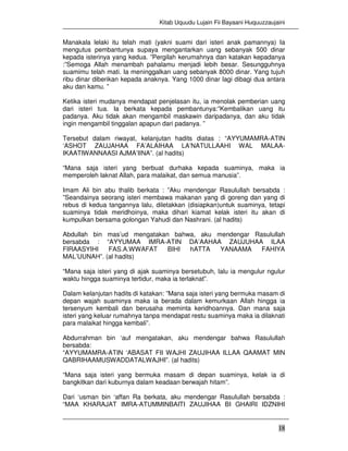 Kitab Uquudu Lujain Fii Bayaani Huquuzzaujaini
18
Manakala lelaki itu telah mati (yakni suami dari isteri anak pamannya) Ia
mengutus pembantunya supaya mengantarkan uang sebanyak 500 dinar
kepada isterinya yang kedua. ”Pergilah kerumahnya dan katakan kepadanya
:”Semoga Allah menambah pahalamu menjadi lebih besar. Sesungguhnya
suamimu telah mati. Ia meninggalkan uang sebanyak 8000 dinar. Yang tujuh
ribu dinar diberikan kepada anaknya. Yang 1000 dinar lagi dibagi dua antara
aku dan kamu. ”
Ketika isteri mudanya mendapat penjelasan itu, ia menolak pemberian uang
dari isteri tua. Ia berkata kepada pembantunya:”Kembalikan uang itu
padanya. Aku tidak akan mengambil maskawin daripadanya, dan aku tidak
ingin mengambil tinggalan apapun dari padanya. ”
Tersebut dalam riwayat, kelanjutan hadits diatas : “AYYUMAMRA-ATIN
‘ASHOT ZAUJAHAA FA’ALAIHAA LA’NATULLAAHI WAL MALAA-
IKAATIWANNAASI AJMA’IINA”. (al hadits)
“Mana saja isteri yang berbuat durhaka kepada suaminya, maka ia
memperoleh laknat Allah, para malaikat, dan semua manusia”.
Imam Ali bin abu thalib berkata : ”Aku mendengar Rasulullah bersabda :
”Seandainya seorang isteri membawa makanan yang di goreng dan yang di
rebus di kedua tangannya lalu, diletakkan (disiapkan)untuk suaminya, tetapi
suaminya tidak meridhoinya, maka dihari kiamat kelak isteri itu akan di
kumpulkan bersama golongan Yahudi dan Nashrani. (al hadits)
Abdullah bin mas’ud mengatakan bahwa, aku mendengar Rasulullah
bersabda : “AYYUMAA IMRA-ATIN DA’AAHAA ZAUJUHAA ILAA
FIRAASYIHI FAS.A.WWAFAT BIHI hATTA YANAAMA FAHIYA
MAL’UUNAH”. (al hadits)
“Mana saja isteri yang di ajak suaminya bersetubuh, lalu ia mengulur ngulur
waktu hingga suaminya tertidur, maka ia terlaknat”.
Dalam kelanjutan hadits di katakan: ”Mana saja isteri yang bermuka masam di
depan wajah suaminya maka ia berada dalam kemurkaan Allah hingga ia
tersenyum kembali dan berusaha meminta keridhoannya. Dan mana saja
isteri yang keluar rumahnya tanpa mendapat restu suaminya maka ia dilaknati
para malaikat hingga kembali”.
Abdurrahman bin ‘auf mengatakan, aku mendengar bahwa Rasulullah
bersabda:
“AYYUMAMRA-ATIN ‘ABASAT FII WAJHI ZAUJIHAA ILLAA QAAMAT MIN
QABRIHAAMUSWADDATALWAJHI”. (al hadits)
“Mana saja isteri yang bermuka masam di depan suaminya, kelak ia di
bangkitkan dari kuburnya dalam keadaan berwajah hitam”.
Dari ‘usman bin ‘affan Ra berkata, aku mendengar Rasulullah bersabda :
“MAA KHARAJAT IMRA-ATUMMINBAITI ZAUJIHAA BI GHAIRI IDZNIHI
 