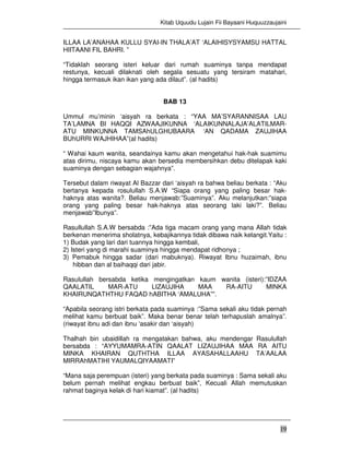 Kitab Uquudu Lujain Fii Bayaani Huquuzzaujaini
19
ILLAA LA’ANAHAA KULLU SYAI-IN THALA’AT ‘ALAIHISYSYAMSU HATTAL
HIITAANI FIL BAHRI. ”
“Tidaklah seorang isteri keluar dari rumah suaminya tanpa mendapat
restunya, kecuali dilaknati oleh segala sesuatu yang tersiram matahari,
hingga termasuk ikan ikan yang ada dilaut”. (al hadits)
BAB 13
Ummul mu’minin ‘aisyah ra berkata : “YAA MA’SYARANNISAA LAU
TA’LAMNA BI HAQQI AZWAAJIKUNNA ‘ALAIKUNNALAJA’ALATILMAR-
ATU MINKUNNA TAMSAhULGHUBAARA ‘AN QADAMA ZAUJIHAA
BUhURRI WAJHIHAA”(al hadits)
“ Wahai kaum wanita, seandainya kamu akan mengetahui hak-hak suamimu
atas dirimu, niscaya kamu akan bersedia membersihkan debu ditelapak kaki
suaminya dengan sebagian wajahnya”.
Tersebut dalam riwayat Al Bazzar dari ‘aisyah ra bahwa beliau berkata : “Aku
bertanya kepada rosulullah S.A.W “Siapa orang yang paling besar hak-
haknya atas wanita?. Beliau menjawab:”Suaminya”. Aku melanjutkan:”siapa
orang yang paling besar hak-haknya atas seorang laki laki?”. Beliau
menjawab”Ibunya”.
Rasullullah S.A.W bersabda :”Ada tiga macam orang yang mana Allah tidak
berkenan menerima sholatnya, kebajikannya tidak dibawa naik kelangit.Yaitu :
1) Budak yang lari dari tuannya hingga kembali,
2) Isteri yang di marahi suaminya hingga mendapat ridhonya ;
3) Pemabuk hingga sadar (dari mabuknya). Riwayat Ibnu huzaimah, ibnu
hibban dan al baihaqqi dari jabir.
Rasulullah bersabda ketika mengingatkan kaum wanita (isteri):”IDZAA
QAALATIL MAR-ATU LIZAUJIHA MAA RA-AITU MINKA
KHAIRUNQATHTHU FAQAD hABITHA ‘AMALUHA””.
“Apabila seorang istri berkata pada suaminya :”Sama sekali aku tidak pernah
melihat kamu berbuat baik”. Maka benar benar telah terhapuslah amalnya”.
(riwayat ibnu adi dan ibnu ‘asakir dan ‘aisyah)
Thalhah bin ubaidillah ra mengatakan bahwa, aku mendengar Rasulullah
bersabda : “AYYUMAMRA-ATIN QAALAT LIZAUJIHAA MAA RA AITU
MINKA KHAIRAN QUTHTHA ILLAA AYASAHALLAAHU TA’AALAA
MIRRAhMATIHI YAUMALQIYAAMATI”
“Mana saja perempuan (isteri) yang berkata pada suaminya : Sama sekali aku
belum pernah melihat engkau berbuat baik”, Kecuali Allah memutuskan
rahmat baginya kelak di hari kiamat”. (al hadits)
 