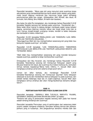 Kitab Uquudu Lujain Fii Bayaani Huquuzzaujaini
20
Rasulullah bersabda : ”Mana saja istri yang menuntut cerai suaminya tanpa
ada perkara yang memperbolehkannya sama sekali (yakni alasan yang jelas),
maka haram baginya menikmati bau harumnya sorga (yakni terhalang
penciumannya pada bau sorga). (diriwayatkan oleh Ahmad, abu daud, At
turmudzi, Ibnu Mahaj, Ibnu Hibban, Al hakim dari tsauban).
Abu bakar As sidiq Ra mengatakan, aku mendengar bahwa Rasulullah S.A.W
bersabda:”Apabila seorang istri berkata pada suaminya :”Ceraikanlah aku “,
Maka kelak dihari kiamat ia datang dengan membawa wajah tanpa terbalut
daging, sementara lidahnya menjulur keluar dari langit langit mulut dan ia
turun menuju tengah-tengah jurangnya neraka, kendati ia selalu berpuasa
dan beribadah di waktu malamnya”.
Rasulullah S.A.W bersabda:”INNALLAAHA LAA YANDZURU ILAA IMRA-
ATIN LAA TASYKURU ZAUJAHAA. . ”.
“Sesungguhnya Allah tak mau memperhatikan seseorang istri yang tidak mau
bersyukur kepada suaminya”. (al hadits)
Rasulullah S.A.W bersabda :”LAA YANDZURULLAAHU TABAARAKA
WATA’AALAA ILAA IMRA-ATIN LAA TASYKUR LIZAUJIHAA WAHIYA LAA
TSTAGHNII ‘ANHU”.
“Allah tidak mau memperhatikan seseorang istri yang menolak bersyukur
kepada suaminya, padahal ia tetap membutuhkan suaminya”.
Diriwayatkan dari Abu Hurairah, aku mendengar bahwa Rasulullah S.A.W
bersabda “Seandainya seorang istri mempunyai Kekayaan seperti yang
dikuasai Sulaiman bin daud, dan suaminya ikut makan hartanya Itu, kemudian
istrinya berkata kepadanya:”Mana harta milikmu !!”, kecuali Allah akan
menghapus amalnya (amal istri) selama empat puluh tahun”.
Usman bin ‘affan berkata, aku mendengar Rasulullah S.A.W
bersabda:”Seandainya seorang istri mempunyai sejumlah harta kekayaan
sebanyak isi dunia dan memberikan Semua kekayaan itu pada suaminya, dan
setelah berlalu beberapa Saat lalu di ungkit-ungkitnya, kecuali Allah akan
menghapus semua amalnya dan akan mengumpulkannya bersama dengan
Qorun”.
BAB 14
PERTANYAAN PERTAMA PADA SUAMI DAN ISTRI
Rasulullah bersabda :”AWWALU MAA TUS-ALUL MAR-ATU YAUMAL
QIYAAMATI ‘ANSHOLAATIHAA WA’AN BA’LIHAA” (al hadits)
“Pertama kali yang di pertanyakan kepada seorang isteri pada hari kiamat
adalah tentang sholatnya dan suaminya”.
Rasulullah bersabda:”Permulaan yang di perhitungkan dari seseorang lelaki
(suami) adalah mengenai shalatnya, kemudian tentang istrinya dan perkara-
perkara yang di kuasainya. Jika pergaulannya bersama mereka baik dan
 