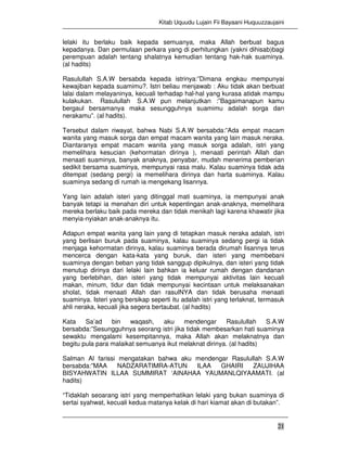 Kitab Uquudu Lujain Fii Bayaani Huquuzzaujaini
21
lelaki itu berlaku baik kepada semuanya, maka Allah berbuat bagus
kepadanya. Dan permulaan perkara yang di perhitungkan (yakni dihisab)bagi
perempuan adalah tentang shalatnya kemudian tentang hak-hak suaminya.
(al hadits)
Rasulullah S.A.W bersabda kepada istrinya:”Dimana engkau mempunyai
kewajiban kepada suamimu?. Istri beliau menjawab : Aku tidak akan berbuat
lalai dalam melayaninya, kecuali terhadap hal-hal yang kurasa atidak mampu
kulakukan. Rasulullah S.A.W pun melanjutkan :”Bagaimanapun kamu
bergaul bersamanya maka sesungguhnya suamimu adalah sorga dan
nerakamu”. (al hadits).
Tersebut dalam riwayat, bahwa Nabi S.A.W bersabda:”Ada empat macam
wanita yang masuk sorga dan empat macam wanita yang lain masuk neraka.
Diantaranya empat macam wanita yang masuk sorga adalah, istri yang
memelihara kesucian (kehormatan dirinya ), menaati perintah Allah dan
menaati suaminya, banyak anaknya, penyabar, mudah menerima pemberian
sedikit bersama suaminya, mempunyai rasa malu. Kalau suaminya tidak ada
ditempat (sedang pergi) ia memelihara dirinya dan harta suaminya. Kalau
suaminya sedang di rumah ia mengekang lisannya.
Yang lain adalah isteri yang ditinggal mati suaminya, ia mempunyai anak
banyak tetapi ia menahan diri untuk kepentingan anak-anaknya, memelihara
mereka berlaku baik pada mereka dan tidak menikah lagi karena khawatir jika
menyia-nyiakan anak-anaknya itu.
Adapun empat wanita yang lain yang di tetapkan masuk neraka adalah, istri
yang berlisan buruk pada suaminya, kalau suaminya sedang pergi ia tidak
menjaga kehormatan dirinya, kalau suaminya berada dirumah lisannya terus
mencerca dengan kata-kata yang buruk, dan isteri yang membebani
suaminya dengan beban yang tidak sanggup dipikulnya, dan isteri yang tidak
menutup dirinya dari lelaki lain bahkan ia keluar rumah dengan dandanan
yang berlebihan, dan isteri yang tidak mempunyai aktivitas lain kecuali
makan, minum, tidur dan tidak mempunyai kecintaan untuk melaksanakan
sholat, tidak menaati Allah dan rasulNYA dan tidak berusaha menaati
suaminya. Isteri yang bersikap seperti itu adalah istri yang terlaknat, termasuk
ahli neraka, kecuali jika segera bertaubat. (al hadits)
Kata Sa’ad bin waqash, aku mendengar Rasulullah S.A.W
bersabda:”Sesungguhnya seorang istri jika tidak membesarkan hati suaminya
sewaktu mengalami kesempitannya, maka Allah akan melaknatnya dan
begitu pula para malaikat semuanya ikut melaknat dirinya. (al hadits)
Salman Al farissi mengatakan bahwa aku mendengar Rasulullah S.A.W
bersabda:”MAA NADZARATIMRA-ATUN ILAA GHAIRI ZAUJIHAA
BISYAHWATIN ILLAA SUMMIRAT ‘AINAHAA YAUMANLQIYAAMATI. (al
hadits)
“Tidaklah seoarang istri yang memperhatikan lelaki yang bukan suaminya di
sertai syahwat, kecuali kedua matanya kelak di hari kiamat akan di butakan”.
 