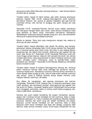 Kitab Uquudu Lujain Fii Bayaani Huquuzzaujaini
23
penutupnya (yakni Allah tidak akan menutupi dosanya ) . (dari ahmad thabrani
al-hakim dan al baihaqi)
Tersebut dalam riwayat Al hakim bahwa, ada salah seorang perempuan
bertanya kepada Nabi S.A.W, katanya:”Sesungguhnya putra pamanku
bermaksud melamar aku, karena itu jelaskan kepadaku apa saja hak-hak
suamiatas istrinya. Jika hak-hak itu sanggup aku jalani niscaya aku siap
menikah.
Rasulullah S.A.W menjawab:”Diantara hak-hak suami adalah seandainya
dari hidungnya mengalir darah atau nanah, maka istrinya menjilatinya maka
yang demikian itu belum cukup menunaikan hak-haknya. Seandainya
diperbolehkan seseorang bersujud kepada orang lain, tentu aku perintahkan
seorang istri supaya bersujud kepada suaminya”.
Wanita itu berkata: “Demi dzat yang mengutusmu dengan hak, selama di
dunia aku tak akan menikah”.
Tersebut dalam riwayat diberitakan oleh Aisyah Ra bahwa, ada seorang
perempuan datang menghadap Nabi S.A.W seraya berkata:”Hai Rasulullah,
aku ini seorang wanita yang masih muda. Baru-baru ini aku sedang dilamar
seseorang tapi aku belum suka menikah, sebenarnya apa sajakah hak-hak
suami atas istrinya itu? ”Rasulullah S.A.W mwnjawab:”Sekiranya mulai dari
muka hingga sampai kakinya dipenuhi oleh penyakit bernanah, lalu istrinya
menjilati seluruhnya, maka yang demikian itu belum terbilang memenuhi rasa
syukur terhadap suami”. Perempuan muda itu berkata:”Kalau begitu
pantaskah aku menikah?”. Rasulullah S.A.W berkata:”Sebaiknya menikahlah
karena menikah itu baik”.
Tersebut dalam riwayat At thabrani:”Sesungguhnya seorang istri terhitung
belum memenuhi hak-hak Allah ta’ala sehingga dia memenuhi hak-hak
suaminya keseluruhan. Seandainya suaminya meminta dirinya sementara ia
masih berada diatas punggung onta, maka ia tidak boleh menolak suaminya
atas dirinya”. (yang di maksud meminta dirinya adalah meminta untuk
melayani seksual suaminya). (Al hadits)
Ibnu Abbas Ra mengatakan, ada seorang perempuan dari kats’am
menghadap Rasulullah S.A.W, katanya:”Aku ini seoarang perempuan yang
masih sendirian, aku bermaksud menikah. Sesungguhnya apa sajakah hak-
hak suami itu? Beliau menjawab:”Apabila suami menghendaki istrinya seraya
terus menggoda, sementara waktu itu istrinya masih diatas punggung unta,
maka ia tidak boleh menolaknya.
Diantara hak suami adalah hendaknya istri jangan memberikan sesuatu
apapun dari rumahnya kecuali mendapat izin dari suaminya. Kalau ia tetap
melakukan perbuatan itu, maka ia berdosa dan pahalanya diberikan kepada
suaminya. Diantara hak suami yang lain adalah hendaknya istri jangan
berpuasa sunnah kecuali mendapat izin dari suaminya, kalau ia tetap
berpuasa maka hanya mendapat rasa lapar dan dahaga, puasanya tidak
diterima. Kalau istrinya memaksa keluar rumah tanpa memperoleh izin dari
 