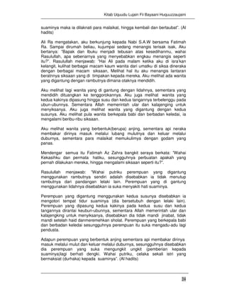 Kitab Uquudu Lujain Fii Bayaani Huquuzzaujaini
24
suaminya maka ia dilaknati para malaikat, hingga kembali dan bertaubat”. (Al
hadits)
Ali Ra mengatakan, aku berkunjung kepada Nabi S.A.W bersama Fatimah
Ra. Sampai dirumah beliau, kujumpai sedang menangis terisak isak, Aku
bertanya: ”Bapak dan Ibuku menjadi tebusan atas kesedihanmu, wahai
Rasulullah, apa sebenarnya yang menyebabkan engkau menangis seperti
itu?”. Rasulullah menjawab: ”Hai Ali pada malam ketika aku di isra’kan
kelangit, kulihat berbagai macam kaum wanita dari umatku di siksa dineraka
dengan berbagai macam siksaan, Melihat hal itu aku menangis lantaran
beratnnya siksaan yang di timpakan kepada mereka. Aku melihat ada wanita
yang digantung dengan rambutnya dimana otaknya mendidih.
Aku melihat lagi wanita yang di gantung dengan lidahnya, sementara yang
mendidih dituangkan ke tenggorokannya. Aku juga melihat wanita yang
kedua kakinya dipasung hingga susu dan kedua tangannya terbelenggu pada
ubun-ubunnya. Sementara Allah memerintah ular dan kalajenging untuk
menyiksanya. Aku juga melihat wanita yang digantung dengan kedua
susunya. Aku melihat pula wanita berkepala babi dan berbadan keledai, ia
mengalami beribu-ribu siksaan.
Aku melihat wanita yang berbentuk(berupa) anjing, sementara api neraka
membakar dirinya masuk melalui lubang mulutnya dan keluar melalui
duburnya, sementara para malaikat memukulimya dengan godam yang
panas.
Mendengar semua itu Fatimah Az Zahra bangkit seraya berkata: ”Wahai
Kekasihku dan permata hatiku, sesungguhnya perbuatan apakah yang
pernah dilakukan mereka, hingga mengalami siksaan seperti itu?”.
Rasulullah menjawab: ”Wahai putriku perempuan yang digantung
menggunakan rambutnya sendiri adalah disebabkan ia tidak menutup
rambutnya dari pandangan lelaki lain. Perempuan yang di gantung
menggunakan lidahnya disebabkan ia suka menyakiti hati suaminya.
Perempuan yang digantung menggunakan kedua susunya disebabkan ia
mengotori tempat tidur suaminya (dia bersetubuh dengan lelaki lain).
Perempuan yang dipasung kedua kakinya pada kedua susu dan kedua
tangannya dirantai keubun-ubunnya, sementara Allah memerintah ular dan
kalajengking untuk menyiksanya, disebabkan dia tidak mandi jinabat, tidak
mandi setelah haid danmeremehkan sholat. Perempuan yang berkepala babi
dan berbadan keledai sesungguhnya perempuan itu suka mengadu-adu lagi
pendusta.
Adapun perempuan yang berbentuk anjing sementara api membakar dirinya
masuk melalui mulut dan keluar melalui duburnya, sesungguhnya disebabkan
dia perempuan yang suka mengungkit ungkit (pemberian kepada
suaminya)lagi berhati dengki. Wahai putriku, celaka sekali istri yang
bermaksiat (durhaka) kepada suaminya”. (Al hadits)
 