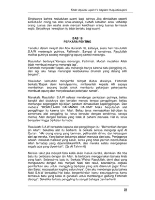 Kitab Uquudu Lujain Fii Bayaani Huquuzzaujaini
25
Singkatnya bahwa kedudukan suami bagi istrinya Jika dimisalkan seperti
kedudukan orang tua atas anak-anaknya, Sebab ketaatan anak terhadap
orang tuanya dan usaha anak mencari keridhaan orang tuanya termasuk
wajib. Sebaliknya kewajiban itu tidak berlaku bagi suami.
BAB 16
PERKARA PENTING
Tersebut dalam riwayat dari Abu Hurairah Ra, katanya, suatu hari Rasulullah
S.A.W menjenguk putrinya, Fathimah-. Sampai di rumahnya, Rasulullah
melihat putrinya sedang menggiling tepung sambil menangis.
Rasulullah bertanya:”Kenapa menangis, Fathimah. Mudah mudahan Allah
tidak membuat matamu menangis lagi”.
Fathimah menjawab:”Bapak, aku menangis hanya karena batu penggiling ini,
dan lagi aku hanya menangisi kesibukanku dirumah yang datang silih
berganti”.
Rasulullah kemudian mengambil tempat duduk disisinya. Fathimah
berkata:”Bapak demi kemulyaanmu, mintakanlah kepada Alli supaya
membelikan seorang budak untuk membantu pekerjaan pekerjaanku
membuat tepung dan menyelesaikan pekerjaan rumah”.
Manakala Rasulullah S.A.W selesai mendengar perkataan putrinya, beliau
bangkit dari duduknya dan berjalan menuju tempat penggilingan. beliau
memungut segenggam biji-bijian gandum dimasukkan kepenggilingan. Dan
mebaca “BISMILLAHIR RAHMANIR RAHIIMI” Maka berputarlah alat
penggilingan itu karena izin Allah. Beliau terus memasukkan biji-bijian itu
sementara alat penggiling tiu terus berputar dengan sendirinya, seraya
memuji Allah dengan bahasa yang tidak di pahami manusia. Hal itu terus
berajalan hingga biji-bijian itu habis.
Rasululah S.A.W bersabda kepada alat penggilingan itu: ”Berhentilah dengan
ijin Allah”. Seketika alat itu berhenti. Ia berkata seraya mengutip ayat Al
Qur’an: ”HAi orang orang yang beriman, peliharalah dirimu dan keluargam
dari api neraka, Yang bahan bakarnya adalah manusia dan batu. Penjaganya
adalah malaikat-malaikat yang kasar, keras yang tidak pernah mendurhakai
Allah terhadap yang diperintahkanNYA, dan mereka selalu mengerjakan
segala apa yang diperintah”. (Qs At Tahrim 6)
Merasa takut jika menjadi batu kelak akan masuk neraka, demikian tiba tiba
batu itu berbicara dengan ijin Allah. Ia berbicara menggunakan bahasa Arab
yang fasih. Selanjutnya batu itu Berkata:”Wahai Rasulullah, demi dzat yang
mengutusmu dengan hak menjadi Nabi dan rasul, seandainya engkau
perintahkan aku untuk menggiling biji-bijian yang ada diseluruh jagat Timur
dan Barat, niscayaakan kugiling seluruhnya’. Dan aku mendengar pula bahwa
Nabi S.A.W bersabda:”Hai batu, bergembiralah kamu sesungguhnya kamu
termasuk batu yang kelak di gunakan untuk membangun gedung Fathimah
disorga”. Seketika itu batu penggiling itu sangat bahagia dan berhenti.
 