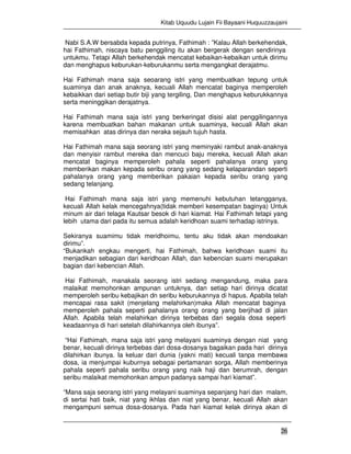 Kitab Uquudu Lujain Fii Bayaani Huquuzzaujaini
26
Nabi S.A.W bersabda kepada putrinya, Fathimah : ”Kalau Allah berkehendak,
hai Fathimah, niscaya batu penggiling itu akan bergerak dengan sendirinya
untukmu. Tetapi Allah berkehendak mencatat kebaikan-kebaikan untuk dirimu
dan menghapus keburukan-keburukanmu serta mengangkat derajatmu.
Hai Fathimah mana saja seoarang istri yang membuatkan tepung untuk
suaminya dan anak anaknya, kecuali Allah mencatat baginya memperoleh
kebaikkan dari setiap butir biji yang tergiling, Dan menghapus keburukkannya
serta meninggikan derajatnya.
Hai Fathimah mana saja istri yang berkeringat disisi alat penggilingannya
karena membuatkan bahan makanan untuk suaminya, kecuali Allah akan
memisahkan atas dirinya dan neraka sejauh tujuh hasta.
Hai Fathimah mana saja seorang istri yang meminyaki rambut anak-anaknya
dan menyisir rambut mereka dan mencuci baju mereka, kecuali Allah akan
mencatat baginya memperoleh pahala seperti pahalanya orang yang
memberikan makan kepada seribu orang yang sedang kelaparandan seperti
pahalanya orang yang memberikan pakaian kepada seribu orang yang
sedang telanjang.
Hai Fathimah mana saja istri yang memenuhi kebutuhan tetangganya,
kecuali Allah kelak mencegahnya(tidak memberi kesempatan baginya) Untuk
minum air dari telaga Kautsar besok di hari kiamat. Hai Fathimah tetapi yang
lebih utama dari pada itu semua adalah keridhoan suami terhadap istrinya.
Sekiranya suamimu tidak meridhoimu, tentu aku tidak akan mendoakan
dirimu”.
“Bukankah engkau mengerti, hai Fathimah, bahwa keridhoan suami itu
menjadikan sebagian dari keridhoan Allah, dan kebencian suami merupakan
bagian dari kebencian Allah.
Hai Fathimah, manakala seorang istri sedang mengandung, maka para
malaikat memohonkan ampunan untuknya, dan setiap hari dirinya dicatat
memperoleh seribu kebajikan dn seribu keburukannya di hapus. Apabila telah
mencapai rasa sakit (menjelang melahirkan)maka Allah mencatat baginya
memperoleh pahala seperti pahalanya orang orang yang berjihad di jalan
Allah. Apabila telah melahirkan dirinya terbebas dari segala dosa seperti
keadaannya di hari setelah dilahirkannya oleh ibunya”.
“Hai Fathimah, mana saja istri yang melayani suaminya dengan niat yang
benar, kecuali dirinya terbebas dari dosa-dosanya bagaikan pada hari dirinya
dilahirkan ibunya. Ia keluar dari dunia (yakni mati) kecuali tanpa membawa
dosa, ia menjumpai kuburnya sebagai pertamanan sorga, Allah memberinya
pahala seperti pahala seribu orang yang naik haji dan berumrah, dengan
seribu malaikat memohonkan ampun padanya sampai hari kiamat”.
“Mana saja seorang istri yang melayani suaminya sepanjang hari dan malam,
di sertai hati baik, niat yang ikhlas dan niat yang benar, kecuali Allah akan
mengampuni semua dosa-dosanya. Pada hari kiamat kelak dirinya akan di
 