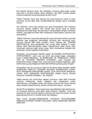 Kitab Uquudu Lujain Fii Bayaani Huquuzzaujaini
27
beri pakaian berwarna hijau, dan dicatatkan untuknya pada setiap rambut
yang ada di tubuhya dengan seribu kebajikan, dan Allah memberi pahala
untuknya sebanyak orang yang pergi haji dan umrah”.
“Wahai Fathimah mana saja seorang istri yang tersenyum manis di muka
suaminya, kecuali Allah akan memperhatikannya dengan penuh mendapat
rahmat.
Hai Fathimah, mana saja seorang istri yang menyediakan tidur bersama
suaminya dengan sepenuh hati, kecuali ada seruan yang di tujukan
kepadanya dari balik langit: Hai perempuan menghadaplah dengan membawa
amalmu, sesungguhnya Allah telah mengampuni dosa-dosamu yang lalu dan
yang datang”.
“Wahai Fathimah, mana saja seorang istri yang meminyaki rambut suaminya
demikian juga jenggotnya memangkas kumisnya dan memotong kuku-
kukunya, Kecuali Allah kelak memberi minum padanya dari “RAHIQIM
MAKHTUM”(tuak yang tersegel)dan dari sungai yang terdapat di sorga.
bahkan Allah akanmeringankan beban sakaratulmaut, kelak dirinya akan
menjumpai kuburnya bagai taman sorga. Allah mencatatnya terbebas dari
neraka dan mudah melewati shirath(titian)”.
Pengertian, yang dimaksud “RAHIQ” adalah “AL-KHAMRU ASYSYAFIYATU
ATHTHAYYIBATU”, yakni arak yan jernih lagi sangat bagus. sedangkan
makna “MAKHTUM”adalah. ”AL-MAMNU’MIN AN TAMASSAHU YADUN
ILAA AN YAFUKKAL ABRAARU KHATMAHU”, yakni tercegah dari
penjamahan tangan hingga orang -orang yang baik melepas segalanya. Jelas
bahwa barang yang disegel jauh lebih baik ketimbang barang yang mengalir.
Diriwayatkan dari ibnu mas’ud ari Nabi S.A.W bahwa beliau besabda:”IDZAA
GHASALATIL MAR-ATU TSIYAABA ZAUJIHAA KATABALLAHU LAHAA
ALFA HASANATIN WAGHAFARA LAHAA ALFA SAYYI-ATIN WARAFA’A
LAHAA ALFA DARAJATIN WASTAGHFARA LAHAA KULLU SYAI-IN
THALA’AT ‘ALAIHISY-SYAMSU”. (AL HADITS)
“ketika seorang istri mencucikan pakaian suaminya, maka Allah mencatat
untuknya memperoleh seribu kebajikan dan mengampuni seribu
keburukannya. meninggikan seribu kali derajat untuknya dan semua barang
yang berada di bawah siraman mentari memohonkan ampun untuknya”.
Aisyah RA mengatakan : Suara penenunan yang dilakukan oleh seorang istri,
itu menyamai gemuruh suara takbir dalam perang fi sabilillah. mana saja
seorang istri yang memberi pakaian suaminya dari hasil tenunannya, kecuali
pada benang tenunan itu tercatat seribu kali kebajikan.
Nabi S.A.W bersabda:”MANISTARAA LI’IYAALIHI SYAI-ANTSUMMA
hAMALAHU BIYADIHI ILAIHIM THALLAAHU ‘ANHU DZUNUUBA SAB’IINA
SANATAN”.
 