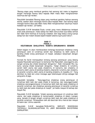 Kitab Uquudu Lujain Fii Bayaani Huquuzzaujaini
28
“Barang siapa yang membuat gembira hati seorang istri maka ia bagaikan
tengah menangis karena takut kepada Allah maka Allah mengharamkan
tubuhnya dari api neraka”.
Rasulullah bersabda:”Barang siapa yang membuat gembira hatinya seorang
wanita, seakan akan menangis karena takut kepada Allah. Dan barang siapa
menagis karena takut pda Allah maka Allah mengharamkan tubuhnya masuk
kedalam api neraka”. (al hadits)
Rasulullah S.A.W bersabda:’Suatu rumah yang mana didalamnya terdapat
anak anak perempuan, maka setiap hari Allah menurunkan dua belas rahmat
dan tidak henti hentinya di kunjungi malaikat. Dan bagi kedua orang tuanya
setiap hari dan malam dicatat seperti ibadah selama tujuh puluh tahun”.
BAB 17
PASAL 3
KEUTAMAAN SHALATNYA WANITA DIRUMAHNYA SENDIRI
Dalam bagian ini akan membicarakan tentangg keutamaan shalatnya orang
perempuan (istri) di rumahnya sendiri dan shalatnya itu lebih utama di
banding shalat orang perempuan di masjid, sekalipun berjamaah dengan
Rasulullah.
Humaid As Sa’idi meriwayatkan tentang seorang perempuan yang datang
kepada Rasulullah perempuan itu bertanya:”Hai Rasulullah, sesungguhny aku
sangat senang jika shalat berjamaah denganmu”. Nabi menjawab:”Aku tau
kamu senang shalat berjamaah denganku. Tetapi shalatmu di rumahmu
sendiri lebih utama dari pada shalatmmu di kamarmu dan shalatmu di
kamarmu lebih utama di banding shalatmu diserambi rumahmu dan shalatmu
di serambi rumahmu lebih utama di banding shalatmu di masjidku ini”. Yang
demikian itu tidak lain untuk menjaga agar ketertutupan dirinya sebagai hak
yang perlu di jaga.
Rasulullah bersabda : ”Sesungguhnya shalatnya orang perempuan di
rumahnya lebih baik dari pada shalat di kamarnya, dan sesungguhnyalah
shalatnya seorangperempuan di kamarnya lebih baik dari pada shalatnya di
serambi rumahnya, dan shalatnya seorang perempuan di serambi rumahnya
itu lebih baik dari pada shalatnya di masjid”. (al hadits riwayat Al baihaqi dari
Aisyah Ra)
Rasulullah S.A.W bersabda :”shalat seorang perempuan di rumahnya lebih
utama dari pada shalatnya di kamarnyadan shalatnya di dalam ruangan
yang berada di tengah tengah rumahnya lebih baik dari pada shalatnya di
serambi rumahnya”. Diriwayatkan oleh abi daud dari ibnu mas’ud dan riwayat
Al hakim dari Ummu salamah.
Rasulullah S.A.W bersabda:”SHALAATUL MAR-ATI WAHDAHAA
TAFDHULU ‘ALAASHALAATIHAA FIL JAM’I BIKHAMSIN WA’ISYRIINA
DARAJATAN”.
 