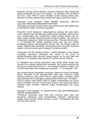 Kitab Uquudu Lujain Fii Bayaani Huquuzzaujaini
29
Shalatnya seorang wanita sendirian menyamai shalatnya dalam berjamaah
denga memperoleh dua puluh lima derajat “. (di riwayatkan oleh Ad Dailami
dari ibnu ‘umar) Menurut suatu pendapat, shalat seorang wanita yang
demikian itu berlaku bagi perempuan yang masih lajang, yakni belum kawin.
Rasulullah S.A.W bersabda :”INNA AHABBA SHALAATIL MAR-ATI
ILALLAAHI FIIASYADDI MAKAANIN FII BAITIHAA”
“Sesungguhnya shalat seorang wanita yang paling di sukai Allah adalah yang
di laksanakan di dalam rumahnya yang gelap”.
Rasulullah S.A.W berssabda :”seseungguhnya seorang istri yang keluar
rumah, padahal tidak ada kebutuhan yang teramat mendesak, maka syethan
terus memperhatikan dan mengikutinya. Syetan berkata:”Jangan kau sia-
siakan setiap melewati seseorang kecuali ia kagum padamu”. lalu wanita itu
mengenakan busananya. Ketika di tanya suaminya :”Hendak kemana kamu.
?”. ia menjawab:”Aku hendak membesuk orang sakit, atau aku hendak
mendatangi upacara pemberangkatan jenazah atau aku hendak shalat di
masjid”. Padahal tidak ada ibadah seorang perempuan yang lebih sempurna
kepada Tuhannya kecuali yang di kerjakan di rumahnya sendiri”.
Diriwayatkan dari Abu Syaibani bahwa, ia melihat Abdullah bin Asy Syayab
menghalau perempuan perempuan dari masjid di hari jum’at Ia
berkata:”Keluarlah kalian kerumah masing masing. Hal itu Jauh lebih baik
bagi kamu”. Di riwayatkan oleh sulaiman Al ‘Lakhami dari Ath Thabrani
Di riwayatkan ada seorang perempuan yang berlalu dekat dengan abu
hurairah Ra. Ia berbau sangat harum semerbak. Abu hurairah bertanya:”Hai
perempuan hendak kemana kamu.?”. Ia menjawab:”Hendak ke masjid”. Abu
hurairah melanjutkan:”Kau mengenakan wewangian.. ?”. Ia menjawab :”Yaa”.
Abu hurairah berkata:”Kembalilah, mandi dulu. Sebab aku pernah mendengar
bahwa Rasulullah S.A.W bersabda:”Allah tidak akan menerima shalat
seorang perempuan yang keluar menuju masjid dengan membawa aroma
yang semerbak harum sehingga ia pulang kembali lantas mandi”. (Al hadits)
Yang di maksud mandi dalam hadits itu adalah menghilangkan bau harum
yang di timbulkan dari bau minyak wangi tersebut. jadi maksudnya tidak di
hususkan pada mandinya melainkan upaya menghilangkan bau wangi
tersebut.
Rasulullah S.A.W besabda :”AL MUKHTALI’ATU WAL MUTABARRIJAATU
HUNNAL MUNAAFIQAATU”.
“Perempuan perempuan yang minta cerai suaminya tanpa ‘udzur dan
perempuan perempuan yang memperlihatkan perhiasan (dandananya)
kepada orang bannyak mereka termasuk munafik”. (Diriwayatkan oleh Abu
na’im dan Ibnu mas’ud)
 