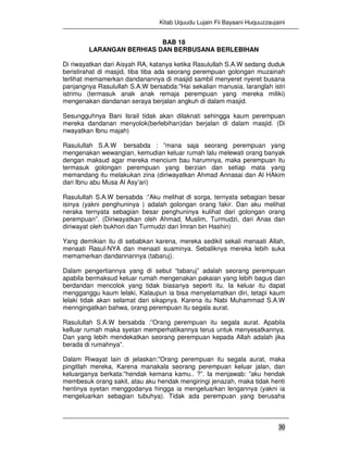 Kitab Uquudu Lujain Fii Bayaani Huquuzzaujaini
30
BAB 18
LARANGAN BERHIAS DAN BERBUSANA BERLEBIHAN
Di riwayatkan dari Aisyah RA, katanya ketika Rasulullah S.A.W sedang duduk
beristirahat di masjid, tiba tiba ada seorang perempuan golongan muzainah
terlihat memamerkan dandanannya di masjid sambil menyeret nyeret busana
panjangnya Rasulullah S.A.W bersabda:”Hai sekalian manusia, laranglah istri
istrimu (termasuk anak anak remaja perempuan yang mereka miliki)
mengenakan dandanan seraya berjalan angkuh di dalam masjid.
Sesungguhnya Bani Israil tidak akan dilaknati sehingga kaum perempuan
mereka dandanan menyolok(berlebihan)dan berjalan di dalam masjid. (Di
riwayatkan Ibnu majah)
Rasulullah S.A.W bersabda : ”mana saja seorang perempuan yang
mengenakan wewangian, kemudian keluar rumah lalu melewati orang banyak
dengan maksud agar mereka mencium bau harumnya, maka perempuan itu
termasuk golongan perempuan yang berzian dan setiap mata yang
memandang itu melakukan zina (diriwayatkan Ahmad Annasai dan Al HAkim
dari Ibnu abu Musa Al Asy’ari)
Rasulullah S.A.W bersabda :”Aku melihat di sorga, ternyata sebagian besar
isinya (yakni penghuninya ) adalah golongan orang fakir. Dan aku melihat
neraka ternyata sebagian besar penghuninya kulihat dari golongan orang
perempuan”. (Diriwayatkan oleh Ahmad, Muslim, Turmudzi, dari Anas dan
diriwayat oleh bukhori dan Turmudzi dari Imran bin Hashin)
Yang demikian itu di sebabkan karena, mereka sedikit sekali menaati Allah,
menaati Rasul-NYA dan menaati suaminya. Sebaliknya mereka lebih suka
memamerkan dandannannya (tabaruj).
Dalam pengertiannya yang di sebut “tabaruj” adalah seorang perempuan
apabila bermaksud keluar rumah mengenakan pakaian yang lebih bagus dan
berdandan mencolok yang tidak biasanya seperti itu. Ia keluar itu dapat
mengganggu kaum lelaki, Kalaupun ia bisa menyelamatkan diri, tetapi kaum
lelaki tidak akan selamat dari sikapnya. Karena itu Nabi Muhammad S.A.W
menngingatkan bahwa, orang perempuan itu segala aurat.
Rasulullah S.A.W bersabda :”Orang perempuan itu segala aurat. Apabila
kelluar rumah maka syetan memperhatikannya terus untuk menyesatkannya.
Dan yang lebih mendekatkan seorang perempuan kepada Allah adalah jika
berada di rumahnya”.
Dalam Riwayat lain di jelaskan:”Orang perempuan itu segala aurat, maka
pingitlah mereka, Karena manakala seorang perempuan keluar jalan, dan
keluarganya berkata:”hendak kemana kamu.. ?”. Ia menjawab: ”aku hendak
membesuk orang sakit, atau aku hendak mengiringi jenazah, maka tidak henti
hentinya syetan menggodanya hingga ia mengeluarkan lengannya (yakni ia
mengeluarkan sebagian tubuhya). Tidak ada perempuan yang berusaha
 