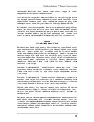 Kitab Uquudu Lujain Fii Bayaani Huquuzzaujaini
31
memperoleh keridhoan Allah seperti kalau dirinya tinggal di rumah,
menyembah Tuhannya dan meaati suaminya’.
Hatim Al Asham mengatakan, Wanita sholehah itu menjadi tiangnya agama
dan sebagai pemakmur(yang meramaikan)rumah serta membantu suami
melaksanakan ketaatan pada Allah. Sebaliknya perempuan yang suka
melanggar hukum, dapat menghancurkan hati suaminya dengan tertawa.
Abdullah bin ‘umar Ra mengatakan:”Tanda tanda perempuan yang shalihah
adalah, jika mempunyai kecintaan takut pada Allah dan bersikap qona’ah
(menerima apa adanya)terhadap apa yang di berikan Allah. Ia di hiasi sifat
pemurah terhadap perkara yang di miliki, ibadahnya baik, berbakti pada
suami dan gemar mempersiapkan diri beramal shalih untuk persiapan mati.
BAB 19
DOSA BESAR BAGI ISTERI
Termasuk dosa besar bagi seorang isteri adalah bila mana keluar rumah
tanpa seijin suaminya. Kendati tujuannya untuk takziyah kepada orang tuanya
yang mati. Tersebut dalam ihya ‘ulumuddin Imam Al Ghozali di katakan
bahwa ada seorang lelaki (suami)hendak bepergian. Sebelum berangkat ia
meminta istrinya agar tidak turun dari tempatnya yang berada di bagian
bangunan tingkat atas. Sementara Orang tuanya berada di tingkat bawah.
Orang tuanya sakit. Perempuan itu mengutus seorang pembantunya
menghadap Rasulullah S.A.W untuk minta izin turun sebentar untuk
membesuk orang tuanya.
Rasulullah S.A.W bersabda :”Taatilah suamimu. Jangan kau turun. . ”Tidak
begitu lama, orang tuanya mati. IA mengirim utusan menghadap Rasulullah
S.A.W untuk memohonkan izin, agar dirinya dapat menyaksikan jenazah
orang tuanya.
Rasulullah S.A.W bersabda :”Taatilah suamimu”. Maka orang tuanyapun di
kuburkan. tidak begitu lama Rasulullah S.A.W mengutus seseorang untuk
memberi tahu pada perempuan itu bahwa Allah telah mengampuni dosa dosa
orang tuanya disebabkan ketaatan perempuan itu pada suaminya.
FAIDAH Ada seorang Ibu memberi nasehat pada putrinya, IA berkata
peliharalah sepuluh tingkah ini, niscaya kamu akan menjadi simpanan, Yaitu:
Pertama dan kedua: Mudah menerima keadaan(qona’ah), berbakti dan
mentaati suami.
Ketiga dan keempat, hendaknya kamu menjadikan dirimu sebagai perempuan
yang selalu didambakan dan dirindukan lantaran tatapan mata dan
ciumannya. Artinya hendaknya kamu jangan sampai dilihat suamimu sebagai
perempuan yang di benci (atau perempuan yang buruk). hendaknya suamimu
tidak pernah berkasih mesra dengan dirimu kecuali dalam keadaan selalu
harum melekat dalam dirimu.
 