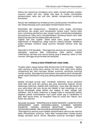 Kitab Uquudu Lujain Fii Bayaani Huquuzzaujaini
32
Kelima dan keenamnya hendaknya kamu selalu menjadi perhatian sewaktu
suamimu makan dan tidur. Sebab rasa lapar itu mudah menimbulkan
pemberontakan nafsu dan sulit tidur, bahkan mempermudah tumbuhnya
kemarahan.
Ketujuh dan kedelapannya hendaknya kamu pandai pandai memelihara harta
dan rahasia keluarga suami yang dapat mempermalukan dirinya.
Kesembilan dan kesepuluhnya : Hendaknya kamu jangan menentang
perintahnya, dan jangan suka menyebarkan rahasia suami. Karena kalau
kamu menentang perintahnya akan sangat mudah menimbulkan/meledakkan
kemarahannya. Kalau kamu menyebarluaskan rahasianya berarti kamu tidak
dapat di percaya jika dia sedang tidak ada dirumah.
Ingatlah baik baik ingatlah. Sekali sekali kamu jangan menunjukkan
kegembiraan di hadapannya, selagi suamimu sedang bersedih. Sebaliknya
jangan berwajah cemberut selagi suamimu berwajah berbinar binar lagi
gembira.
Rasulullah S.A.W bersabda : ”Sesungguhnya seorang istri yang keluar rumah
sedangkan suaminya tidak menyukainya maka seluruh malaikat
melaknatinya, demikian pula semua barang yang di lewatinya, selain jin dan
manusia. Sehingga dirinya kembali dan bertaubat.
PAHALA BAGI PEREMPUAN YANG HAMIL
Tersebut dalam riwayat bahwa NAbi Muhammad S.A.W bersabda : ”Apakah
salah seorang di antara kamu senang, hai kaum isteri, kalau kamu sedang
mengandung dari hasil hubungan dengan suaminya, sementara suaminya
merasa senang. Sesungguhnya perempuaan yang sedang hamil memperoleh
pahala seperti pahalanya orang yang sedang berpuasa sambil perang di jalan
Allah.
Apabila mencapai puncak sakit mendekati melahirkan semua penduduk
langit tidak ada yang tahu perkara apa yang disamarkan baginya, berupa
ketenangan bathinnya. Apabila telah melahirkan, maka tidak ada tetesan air
susu yang keluar dari susu ibunya dan tidaklah si bayi menghisap air susu
ibunya kecualipada setiap tetesan dan isappan di catat sebagai satu
kebaikkan. Jika di waktu malamnya ia terjaga maka ia memperoleh pahala,
bagaikan pahala memerdekakan tujuh puluh budak yag di merdekakan di
jalan Allah secara ikhlas, (di riwayatkan Hasa bin sufyan dan Tabrani, ibnu
Asakir dari salamah)
Rasulullah bersabda : ”INNARRAJUULA IDZAA NADZARA ILAAM RA-ATIHII
WANADZARAT ILAIHI NADZARALLAAAHU ILAIHIMAA NADZARA
RAHMATIN FAIDZAA AKHADZA BIKAFFIHAA TASAA QATHAT
DZUNUUBUHUMAAA MIN KHILAALIN ASHAABI’IHIMAA”
“Sesungguhnya seorang suami apabila memperhatikan isterinya dan isterinya
balas memerhatikan suaminya, maka Allah memperhatikan mereka berdua
dengan perhatian penuh rahmat. Manakala suaminya merengkuh telapak
 