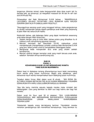 Kitab Uquudu Lujain Fii Bayaani Huquuzzaujaini
33
tangannya (diremas remas) maka berguguranlah dosa dosa suami istri itu
darisela sela jari jemarinya. (di riwayatkan maisarah bin Ali dari Ar rafi’i dari
sa’id Al Khudzi Ra)
Diriwayatkan dari Nabi Muhammad S.A.W bahwa : ”INNARRAJULA
LAYUJAMI’U AHLAHU FAYUKTABU LAHU BIJIMA’IHI AJRU WALADI
DZKARIN QAATALA FII SABILILLAAHI FAQUTILU”.
“Sesungguhnya seorang suami yang menggauli istrinya, maka pergaulannya
itu dicatat memperoleh pahala seperti pahalanya anak lelaki yang berperang
di jalan Allah lalu terbunuh(Al hadits)
Ketahuilah bahwa, ada beberapa faktor yang dapat membentuk seseorang
anak dekat dengan Allah Antara lain:
1. Sejalan dengan yang di cintai Allah, bahwa putera yang dihasilkan itu di
maksud untuk menyambung generasi manusia.
2. Mencari kecintaan dari Rasulullah S.A.W, maksudnya untuk
memperbanyak (memperbesar) jumalah umatnya Nabi Muhammad S.A.W
yang ana besar jumlah umat itu menyebabkan kebanggaan beliau.
3. Mengharap kelak memperoleh do’a anak yang sholeh setelah
kematiannya.
4. Mencari syafa’at dengan kematian anak yang masih berusia anak anak,
sebelum kematian dirinya sendiri(orang tua).
BAB 20
PASAL 4
KEHARAMAN KAUM LELAKI MEMANDANG WANITA
YANG BUKAN MUHRIMNYA
Dalam fasal ini dijelaskan tentang diharamkannya kaum lelaki memandang
kaum wanita yang bukan muhrimnya. Begitu pula sebaliknya, yakni
keharaman kaum wanita memperhatikan kaum lelakiyang bukan muhrimnya.
Tersebut dalam firman Allah dalam surat Al ahzab, : “WA IDZAA SA-
ALTUMUU HUNNA MATAA’AN FAS ALUU HUNNA MIWWARAA I HIJAABIN
DZAALIKUM ATH HARU LIQULUUBIKUM WAQULUU BIHINNA”
“Apa bila kamu meminta sesuatu kepada mereka maka mintalah dari
belakangtabir. Cara yang demikian itu lebih suci bagi hatimu dan bagi hati
mereka”.
Dalam surat An Nuur ayat 30 di jelaskan: “QUL LILMU-MINIINA
YAGHUDHDHUU MIN ABSHAARIHIM WAYAHFADZUU FURUUJAHUM
DZAALIKAADZKAA LAHUM INNALLAAHA KHAIRUMBIMAA
YASHNA’UUNA”
“Katakanlah kepada orang laki-lakiyang beriman :”Hendaklah mereka
menahan pandangannya dan memelihara kemaluannya. Yang demikian itu
 