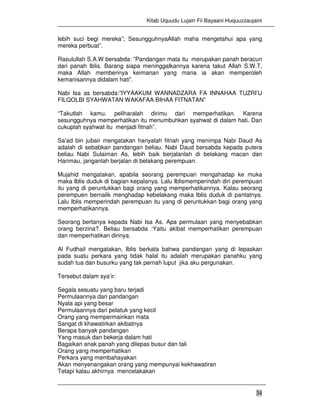 Kitab Uquudu Lujain Fii Bayaani Huquuzzaujaini
34
lebih suci begi mereka”; SesungguhnyaAllah maha mengetahui apa yang
mereka perbuat”.
Rasulullah S.A.W bersabda: ”Pandangan mata itu merupakan panah beracun
dari panah Iblis. Barang siapa meninggalkannya karena takut Allah S.W.T,
maka Allah memberinya keimanan yang mana ia akan memperoleh
kemanisannya didalam hati”.
Nabi Isa as bersabda:”IYYAAKUM WANNADZARA FA INNAHAA TUZRI’U
FILQOLBI SYAHWATAN WAKAFAA BIHAA FITNATAN”
“Takutlah kamu. peliharalah dirimu dari memperhatikan. Karena
sesungguhnya memperhatikan itu menumbuhkan syahwat di dalam hati. Dan
cukuplah syahwat itu menjadi fitnah”.
Sa’ad bin jubair mengatakan hanyalah fitnah yang menimpa Nabi Daud As
adalah di sebabkan pandangan beliau. Nabi Daud bersabda kepada putera
beliau Nabi Sulaiman As, lebih baik berjalanlah di belakang macan dan
Harimau, janganlah berjalan di belakang perempuan.
Mujahid mengatakan, apabila seorang perempuan mengahadap ke muka
maka Iblis duduk di bagian kepalanya. Lalu Iblismemperindah diri perempuan
itu yang di peruntukkan bagi orang yang memperhatikannya. Kalau seorang
perempuen bernalik menghadap kebelakang maka Iblis duduk di pantatnya.
Lalu Iblis memperindah perempuan itu yang di peruntukkan bagi orang yang
memperhatikannya.
Seorang bertanya kepada Nabi Isa As, Apa permulaan yang menyebabkan
orang berzina?. Beliau bersabda :Yaitu akibat memperhatikan perempuan
dan memperhatikan dirinya.
Al Fudhail mengatakan, Iblis berkata bahwa pandangan yang di lepaskan
pada suatu perkara yang tidak halal itu adalah merupakan panahku yang
sudah tua dan busurku yang tak pernah luput jika aku pergunakan.
Tersebut dalam sya’ir:
Segala sesuatu yang baru terjadi
Permulaannya dari pandangan
Nyala api yang besar
Permulaannya dari pelatuk yang kecil
Orang yang mempermainkan mata
Sangat di khawatirkan akibatnya
Berapa banyak pandangan
Yang masuk dan bekerja dalam hati
Bagaikan anak panah yang dilepas busur dan tali
Orang yang memperhatikan
Perkara yang membahayakan
Akan menyenangakan orang yang mempunyai kekhawatiran
Tetapi kalau akhirnya mencelakakan
 