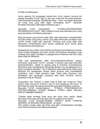 Kitab Uquudu Lujain Fii Bayaani Huquuzzaujaini
35
Itu tidak membahayakan
Ummu salamah Ra mengatakan bahwa Ibnu Ummi maktum meminta izin
kepada Rasulullah S.A.W. Saat itu aku dam maimunah Ra duduk bersama,
maka Rasulullah bersabda: ”Bertakbirlah kalian “. Kami menimpali:”Bukankah
dia orang buta yang tidak dapat memandang kami?”. Rasulullah
bersabda:”Apa kalian tidak dapat melihatnya juga ?”.
Rasulullah S.A.W mengingatkan : ”LA’ANALLAAHUNNAADZIRA
WALMANDZUURA ILAIHI” “Allah melaknat orang yang dipandang dan orang
yang dipandangi (membalas pandangan).
Bagi perempuan yang beriman pada Allah, tidak dibenarkan memperlihatkan
diri pada setiap orang asing, karena yang tidak terikat oleh pernikahan atau
muhrim karena nasab atau sesusuan. Demikian pula orang lelaki tidak
dibenarkan memperhatikan kaum wanita, sebaliknya kaum wanita balas
memperhatikan pandangannya.
Sebagaimana kaum lelaki menundukkan pandangannya kepada kaum wanita,
maka menjadi kewajiban pula kaum wanita menundukkan pandangan mata
terhadap kaum lelaki. Pendapat itu sebagaimana di tekankan oleh Ibnu Hajar
dalam kitab AZ ZAWAJIR.
Tidak pula diperbolehkan lelaki bermusafahah(bersalaman) dengan
perempuan yang bukan muhrim. Larangan ini berlaku juga pada perbuatan
salingmemberikan. Sebab itu perkara yang di haramkan memandangnya
diharamkan pula memegangnya. Mengingat dengan cara memegangnya itu ia
dapat merasakan kelezatan. Hal ini didasarkan pada dalil bahwa, kalau orang
berpuasa lalu berpegangan dengan lawan jenisnya yang menyebabkan
inzal(keluar mani), maka puasanya batal. Tetapi kalau keluarnya mani
disebabkan oleh pandangan, puasanya tidak batal. Demikian menurut
penjelasan kitab An Nihayah.
Diriwayatkan oleh Thabrani di dalam kitab Al Kabir dari mu’qal bin Yasar
bahwa, salah seorang di antaramu yang di lukai kepalanya oleh jarum, itu
lebih baik dari pada memegang perempuan yang tidak dihalalkan untuknya.
Rasulullah S.A.W memperingatkan : ”ITTAQUU FITNATADDUN-YAA
WAFITNA-TANNISAA FA-INNA AWWALA FITNATI BANII ISRA-IILA
KAATAT MINQIBA-LINNISAA. ”
“Takutlah kalian terhadap fitnah dunia dan fitnah kaum wanita. Sebab
permulaan fitnah yang menimpa bani isra-il itu adalah kaum wanita”.
Rasulullah S.A.W bersabda:”WAMAA TARAKTU BA’DII FITNATAN
ADHARRU ‘ALARRIJAALI MINANNISAA”. (al hadits)
“Dan setelah masaku tidak ada fitnah yang lebih membahayakan terhadap
kaum lelaki ketimbang fitnah akibat perempuan”.
 