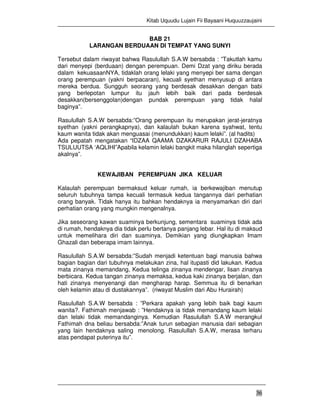 Kitab Uquudu Lujain Fii Bayaani Huquuzzaujaini
36
BAB 21
LARANGAN BERDUAAN DI TEMPAT YANG SUNYI
Tersebut dalam riwayat bahwa Rasulullah S.A.W bersabda : ”Takutlah kamu
dari menyepi (berduaan) dengan perempuan. Demi Dzat yang diriku berada
dalam kekuasaanNYA, tidaklah orang lelaki yang menyepi ber sama dengan
orang perempuan (yakni berpacaran), kecuali syethan menyusup di antara
mereka berdua. Sungguh seorang yang berdesak desakkan dengan babi
yang berlepotan lumpur itu jauh lebih baik dari pada berdesak
desakkan(bersenggolan)dengan pundak perempuan yang tidak halal
baginya”.
Rasulullah S.A.W bersabda:”Orang perempuan itu merupakan jerat-jeratnya
syethan (yakni perangkapnya), dan kalaulah bukan karena syahwat, tentu
kaum wanita tidak akan menguasai (menundukkan) kaum lelaki”. (al hadits)
Ada pepatah mengatakan “IDZAA QAAMA DZAKARUR RAJULI DZAHABA
TSULUUTSA ‘AQLIHI”Apabila kelamin lelaki bangkit maka hilanglah sepertiga
akalnya”.
KEWAJIBAN PEREMPUAN JIKA KELUAR
Kalaulah perempuan bermaksud keluar rumah, ia berkewajiban menutup
seluruh tubuhnya tampa kecuali termasuk kedua tangannya dari perhatian
orang banyak. Tidak hanya itu bahkan hendaknya ia menyamarkan diri dari
perhatian orang yang mungkin mengenalnya.
Jika seseorang kawan suaminya berkunjung, sementara suaminya tidak ada
di rumah, hendaknya dia tidak perlu bertanya panjang lebar. Hal itu di maksud
untuk memelihara diri dan suaminya. Demikian yang diungkapkan Imam
Ghazali dan beberapa imam lainnya.
Rasulullah S.A.W bersabda:”Sudah menjadi ketentuan bagi manusia bahwa
bagian bagian dari tubuhnya melakukan zina, hal itupasti did lakukan. Kedua
mata zinanya memandang, Kedua telinga zinanya mendengar, lisan zinanya
berbicara. Kedua tangan zinanya memaksa, kedua kaki zinanya berjalan, dan
hati zinanya menyenangi dan mengharap harap. Semmua itu di benarkan
oleh kelamin atau di dustakannya”. (riwayat Muslim dari Abu Hurairah)
Rasulullah S.A.W bersabda : ”Perkara apakah yang lebih baik bagi kaum
wanita?. Fathimah menjawab : ”Hendaknya ia tidak memandang kaum lelaki
dan lelaki tidak memandanginya. Kemudian Rasulullah S.A.W merangkul
Fathimah dna beliau bersabda:”Anak turun sebagian manusia dari sebagian
yang lain hendaknya saling menolong. Rasulullah S.A.W, merasa terharu
atas pendapat puterinya itu”.
 