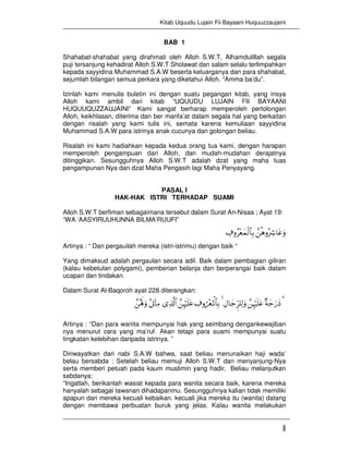 Kitab Uquudu Lujain Fii Bayaani Huquuzzaujaini
1
BAB 1
Shahabat-shahabat yang dirahmati oleh Alloh S.W.T, Alhamdulillah segala
puji tersanjung kehadirat Alloh S.W.T Sholawat dan salam selalu terlimpahkan
kepada sayyidina Muhammad S.A.W beserta keluarganya dan para shahabat,
sejumlah bilangan semua perkara yang diketahui Alloh. “Amma ba’du”.
Izinlah kami menulis buletin ini dengan suatu pegangan kitab, yang insya
Alloh kami ambil dari kitab “UQUUDU LUJAIN FII BAYAANI
HUQUUQUZZAUJAINI” Kami sangat berharap memperoleh pertolongan
Alloh, keikhlasan, diterima dan ber manfa’at dalam segala hal yang berkaitan
dengan risalah yang kami tulis ini, semata karena kemuliaan sayyidina
Muhammad S.A.W para istrinya anak cucunya dan golongan beliau.
Risalah ini kami hadiahkan kepada kedua orang tua kami, dengan harapan
memperoleh pengampuan dari Alloh, dan mudah-mudahan derajatnya
ditinggikan. Sesungguhnya Alloh S.W.T adalah dzat yang maha luas
pengampunan Nya dan dzat Maha Pengasih lagi Maha Penyayang.
PASAL I
HAK-HAK ISTRI TERHADAP SUAMI
Alloh S.W.T berfiman sebagaimana tersebut dalam Surat An-Nisaa ; Ayat 19:
“WA ‘AASYIRUUHUNNA BILMA’RUUFI”
£èδρçŽÅ°$tãuρÅ∃ρã÷èyϑø9$$Î/
Artinya : “ Dan pergauilah mereka (istri-istrimu) dengan baik “
Yang dimaksud adalah pergaulan secara adil. Baik dalam pembagian giliran
(kalau kebetulan polygami), pemberian belanja dan berperangai baik dalam
ucapan dan tindakan.
Dalam Surat Al-Baqoroh ayat 228 diterangkan:
£çλm;uρ ã≅÷WÏΒ “Ï%©!$# £ÍκöŽn=tã Å∃ρá÷èpRùQ$$Î/ 4 ÉΑ$y_Ìh=Ï9uρ £ÍκöŽn=tã ×πy_u‘yŠ 3
Artinya : “Dan para wanita mempunyai hak yang seimbang dengankewajiban
nya menurut cara yang ma’ruf. Akan tetapi para suami mempunyai suatu
tingkatan kelebihan daripada istrinya. ”
Diriwayatkan dari nabi S.A.W bahwa, saat beliau menunaikan haji wada’
belau bersabda : Setelah beliau memuji Alloh S.W.T dan menyanjung-Nya
serta memberi petuah pada kaum muslimin yang hadir, Beliau melanjutkan
sabdanya:
“Ingatlah, berikanlah wasiat kepada para wanita secara baik, karena mereka
hanyalah sebagai tawanan dihadapanmu. Sesungguhnya kalian tidak memiliki
apapun dari mereka kecuali kebaikan. kecuali jika mereka itu (wanita) datang
dengan membawa perbuatan buruk yang jelas. Kalau wanita melakukan
 