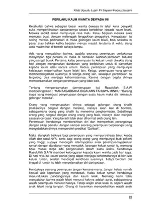 Kitab Uquudu Lujain Fii Bayaani Huquuzzaujaini
37
PERILAKU KAUM WANITA DEWASA INI
Ketahuilah bahwa sebagian besar wanita dewasa ini telah kena penyakit
suka memperlilhatkan dandanannya secara berlebihan kepada kaum lelaki.
Mereka sedikit sekali mempunyai rasa malu. Kalau berjalan mereka suka
membuat buat, dengan melenggak lenggokkan pinggulnya. Kenyataaan itu
sering mereka perlihatkan di muka golongan kaum lelaki, baik sewaktu di
pasar atau bahkan ketika berjalan menuju masjid. terutama di waktu siang
atau malam hari di bawah cahaya lampu.
Ada yang mengatakan bahwa, apabila seorang perempuan perilakunya
menyimpan tiga perkara ini maka di namakan Qahbah(semacam biduan)
yang sangat buruk. Pertama, kalau perempuan itu keluar rumah diwaktu siang
hari dengan mengenakan dandanan yang berlebihan untuk di pamerkan
kepada kaum lelaki secara umum. Kedua, perempuan yang mempunyai
kebiasaan meperhatikan kaum lelaki lain. Ketiga, perempuan yang gemar
memperdengarkan suaranya di telinga orang lain, sekalipun perempuan itu
tergolong bisa menjaga kehormatannya. Karena dengan begitu dirinya
mempersamakan dengan perempuan yang tidak baik.
Tentang mempersamakan (penyerupaan itu) Rasulullah S.A.W
memperingatkan : ”MANTASABBAHA BIQAUMIN FAHUWA MINHU” “Barang
siapa yang membuat penyerupaan dengan suatu kaum maka dia termasuk
golongan mereka”.
Orang yang menyerupakan dirinya sebagai golongan orang shalih
(maksudnya bergaul dengan mereka), niscaya akan ikut di hormati,
sebagaimana orang yang shalih itu menerima penghormatan. Sebaliknya
orang yang bergaul dengan orang orang yang fasik, niscaya akan menjadi
sasaran cercaan. Yang berarti tidak akan dihormati oleh orang lain.
Perempuan hendaknya membersihkan diri dan memperhias perangainya
dengan sikap pemalu. Jangan sampai seorang perempuan berperangai yang
menyebabkan dirinya memperoleh predikat “Quhbah”.
Maka alangkah baiknya bagi perempuan yang mempunyairasa takut keada
Allah dan rasul-NYA, serta bagi orang orang yang mempunyai budi pekerti
yang tinggi, supaya mencegah isterinya(atau anak perempuannya)keluar
rumah dengan dandanan yang mencolok. larangan keluar rumah itu memang
tidak mutlak tanpa ada pengecualian dalam suatu waktu. Setidaknya
Rasulullah S.A.W memberi kelonggaran kepada kaum wanita pada hari raya.
Di hari raya itu, kaum wanita yang dapat menjaga kehormatannya di beri izin
keluar rumah, setelah mendapat keridhoan suaminya. Tetapi berdiam diri
tinggal di rumah itu lebih menyelamatkan diri dari godaan.
Hendaknya seorang perempuan jangan kemana-mana. Jangan keluar rumah
kecuali ada keperluan yang mendesak. Kalau keluar rumah hendaknya
menundukkan pandangannya dari kaum lelaki. Memang kami tidak
mengatakan bahwa wajah lelaki menurut haknya adalah aurat, sebagaimana
wajah perempuan menurut haknya. Tetapi wajah anak lelaki itu seperti wajah
anak lelaki yang tampan. Orang di haramkan memperhatikan wajah anak
 