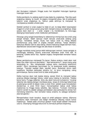 Kitab Uquudu Lujain Fii Bayaani Huquuzzaujaini
39
dan ibunyapun melayani. Hingga suatu hari terjadilah hubungan layaknya
hubungan suami istri.
Ketika pembantu itu sedang asyik di atas dada ibu angkatnya, Tiba tiba ayah
angkatnya datang. Ia marah. Ia segera mengambil pisau, lalu di potongnya
kelamin anak angkatnya itu. Namun pada akhirnya Ia menyesal. Ia
membawanya ketabib untukdi obati.
Setelah sembuh si anak angkat itu tidak di usir. Ia tetap diberi kesempatan
tinggal di rumah orang tuanya yang telah menjadi orang tua angkatnya, tetapi
secara diam diam ia ( anak angkat ) itu mendendam, Ia menunggu
datangnya kesempatan untuk melakukan pembalasan.
Keluarga yang sangat terpandang itu sebenarnya mempunyai dua anak yang
sangat tampan. Salah satunya masih berusia anak-anak sedang yang
lainnya mendekati remaja. Suatu hari kedua anak itu hilang dibawa
pembantunya yang telah di angkat menjadi anaknya. Tanpa diketahui
keduanya dibawa naik ke atas loteng. Disana keduanya diajak bermain-main,
diperlakukan secara baik hingga tak ada kesan di sandera.
Hingga manakala orang tuanya telah kebingungan mencari, tanpa sengaja ia
mendongak keloteng. Disana anak-anak disandera anak hindi tadi. Ia
berteriak “Celaka benar Kau. Apakah engkau menghendaki kematian kedua
anakku?”
Bekas pembantunya menjawab:”Ya benar, Kedua anakmu mesti akan mati
kalau Kau tidak menuruti perintahku”. ”Apa kemauanmu?”, tanya orang yang
terpandang itu. ”Aku menghendaki supaya kamu memotong kelaminmu
sendiri”. Demi mendengar permintaan itu, Ia terperanjat bukan kepalang,
katanya, ”Takutlah kepada Allah, takutlah kamu. Bukankah dirimu telah
kupelihara. Hentikan perbuatan jahatmu itu”. Ia terus mengulang -ulang
permintaanya. Namun anak hindi itu tidak ambil peduli.
Ketika tuannya akan naik keatas loteng, sianak Hindi itu menyeret kedua
anaknya dibawa kepinggir loteng. Lelaki yang malang itu berteriak, ”Celaka
benar kamu !Tunggu sebentar. tentu aku akan menuruti tuntutanmu”. Ia pergi
sebentar lalu datang dengan membawa pisau. tanpa di minta lagi kelaminnya
di potongnya sendiri di depan mata si anak Hindi. setelah puas menyaksikan
dendamnya, si anak Hindi itupun mencampakkan kedua anak bekas
majikannya itu hingga tewas seketika. Apa katanya. ”Tuntutan memotong
kelamin sendiri itu adalah sebagai pembalasan atas perbuatanmu tempo hari
memotong kelaminku. Dan kematian kedua anakmu itu sebagai tambahan
atas kerugianku”.
Memperhatikan kisah tersebut, dapat di ambil pelajaran bahwa, bilamana
pembantu telah memasuki usia baligh hendaknya dilarang masuk kamar
majikannya. Sebab pada umumnya godaan mulai terjadi setelah memasuki
usia itu. Disamping menjaga keturunan itu termasuk perkara terpenting.
 