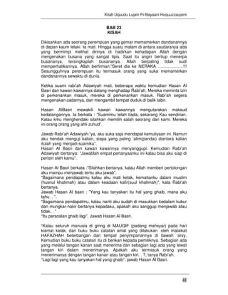 Kitab Uquudu Lujain Fii Bayaani Huquuzzaujaini
41
BAB 23
KISAH
Dikisahkan ada seorang perempuan yang gemar memamerkan dandanannya
di depan kaum lelaki. Ia mati. Hingga suatu malam di antara saudaranya ada
yang bermimpi melihat dirinya di hadirkan kehadapan Allah dengan
mengenakan busana yang sangat tipis. Saat itu angin bertiup menerpa
busananya, tersingkaplah busananya. Allah berpaling tidak sudi
memperhatikannya. Allah berfirman:”Seret dia ke NERAKA ………………!!!
Sesungguhnya perempuan itu termasuk orang yang suka memamerkan
dandanannya sewaktu di dunia.
Ketika suami rabi’ah Adawiyah mati, beberapa waktu kemudian Hasan Al
Basri dan kawan kawannya datang menghadap Rabi’ah. Mereka meminta izin
di perkenankan masuk, mereka di perkenankan masuk. Rabi’ah segera
mengenakan cadarnya, dan mengambil tempat duduk di balik tabir.
Hasan AlBasri mewakili kawan kawannya mengutarakan maksud
kedatangannya. Ia berkata : ”Suamimu telah tiada, sekarang Kau sendirian.
Kalau kmu menghendaki silahkan memilih salah seorang dari kami. Mereka
ini orang orang yang ahli zuhud”.
Jawab Rabi’ah Adawiyah:”ya, aku suka saja mendapat kemuliyaan ini. Namun
aku hendak menguji kalian, siapa yang paling ‘alim(pandai) diantara kalian
itulah yang menjadi suamiku”.
Hasan Al Basri dan kawan kawannya menyanggupi. Kemudian Rabi’ah
Adawiyah bertanya: ”Jawablah empat pertanyaanku ini kalau bisa aku siap di
peristri oleh kamu”.
Hasan Al Basri berkata :”Silahkan bertanya, kalau Allah memberi pertolongan
aku mampu menjawab tentu aku jawab”.
“Bagaimana pendapatmu kalau aku mati kelak, kematianku dalam muslim
(husnul khatimah) atau dalam keadaan kafir(suul khatimah)”. kata Rabi’ah
bertanya.
Jawab Hasan Al basri : ”Yang kau tanyakan itu hal yang ghaib, mana aku
tahu. . ”.
“Bagaimana pendapatmu, kalau nanti aku sudah di masukkan kedalam kubur
dan mungkar-nakir bertanya kepadaku, apakah aku sanggup menjawab atau
tidak. . ”
“Itu persoalan ghaib lagi”. Jawab Hasan Al Basri.
“Kalau seluruh manusia di giring di MAUQIF (padang mahsyar) pada hari
kiamat kelak, dan buku buku catatan amal yang dilakukan oleh malaikat
HAFAZHAH beterbangan dari tempat penyimpanannya di bawah ‘arsy.
Kemudian buku buku catatan itu di berikan kepada pemiliknya. Sebagian ada
yang melalui tangan kanan saat menerima dan sebagian lagi ada yang lewat
tangan kiri dalam menerimanya. Apakah aku termasuk orang yang
menerimanya dengan tangan kanan atau tangan kiri. . ?, tanya Rabi’ah.
“Lagi lagi yang kau tanyakan hal yang ghaib”, jawab Hasan Al Basri.
 