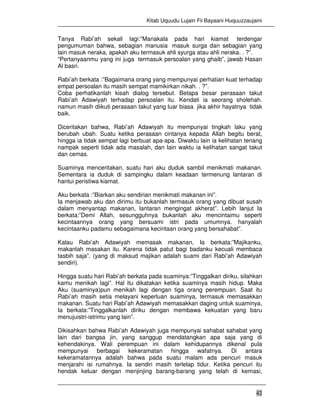 Kitab Uquudu Lujain Fii Bayaani Huquuzzaujaini
42
Tanya Rabi’ah sekali lagi:”Manakala pada hari kiamat terdengar
pengumuman bahwa, sebagian manusia masuk surga dan sebagian yang
lain masuk neraka, apakah aku termasuk ahli syurga atau ahli neraka. . ?”.
“Pertanyaanmu yang ini juga termasuk persoalan yang ghaib”, jawab Hasan
Al basri.
Rabi’ah berkata :”Bagaimana orang yang mempunyai perhatian kuat terhadap
empat persoalan itu masih sempat mamikirkan nikah. . ?”.
Coba perhatikanlah kisah dialog tersebut. Betapa besar perasaan takut
Rabi’ah Adawiyah terhadap persoalan itu. Kendati ia seorang sholehah.
namun masih diikuti perasaan takut yang luar biasa jika akhir hayatnya tidak
baik.
Diceritakan bahwa, Rabi’ah Adawiyah itu mempunyai tingkah laku yang
berubah ubah. Suatu ketika perasaan cintanya kepada Allah begitu berat,
hingga ia tidak sempat lagi berbuat apa-apa. Diwaktu lain ia kelihatan tenang
nampak seperti tidak ada masalah, dan lain waktu ia kelihatan sangat takut
dan cemas.
Suaminya menceritakan, suatu hari aku duduk sambil menikmati makanan.
Sementara ia duduk di sampingku dalam keadaan termenung lantaran di
hantui peristiwa kiamat.
Aku berkata :”Biarkan aku sendirian menikmati makanan ini”.
Ia menjawab aku dan dirimu itu bukanlah termasuk orang yang dibuat susah
dalam menyantap makanan, lantaran mengingat akherat”. Lebih lanjut Ia
berkata:”Demi Allah, sesungguhnya bukanlah aku mencintaimu seperti
kecintaannya orang yang bersuami istri pada umumnya. hanyalah
kecintaanku padamu sebagaimana kecintaan orang yang bersahabat”.
Kalau Rabi’ah Adawiyah memasak makanan, Ia berkata:”Majikanku,
makanlah masakan itu. Karena tidak patut bagi badanku kecuali membaca
tasbih saja”. (yang di maksud majikan adalah suami dari Rabi’ah Adawiyah
sendiri).
Hingga suatu hari Rabi’ah berkata pada suaminya:”Tinggalkan diriku, silahkan
kamu menikah lagi”. Hal itu dikatakan ketika suaminya masih hidup. Maka
Aku (suaminya)pun menikah lagi dengan tiga orang perempuan. Saat itu
Rabi’ah masih setia melayani keperluan suaminya, termasuk memasakkan
makanan. Suatu hari Rabi’ah Adawiyah memasakkan daging untuk suaminya,
Ia berkata:”Tinggalkanlah diriku dengan membawa kekuatan yang baru
menujuistri-istrimu yang lain”.
Dikisahkan bahwa Rabi’ah Adawiyah juga mempunyai sahabat sahabat yang
lain dari bangsa jin, yang sanggup mendatangkan apa saja yang di
kehendakinya. Wali perempuan ini dalam kehidupannya dikenal pula
mempunyai berbagai kekeramatan hingga wafatnya. Di antara
kekeramatannya adalah bahwa pada suatu malam ada pencuri masuk
menjarahi isi rumahnya. Ia sendiri masih terlelap tidur. Ketika pencuri itu
hendak keluar dengan menjinjing barang-barang yang telah di kemasi,
 