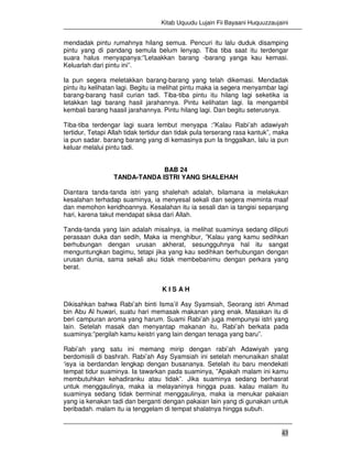 Kitab Uquudu Lujain Fii Bayaani Huquuzzaujaini
43
mendadak pintu rumahnya hilang semua. Pencuri itu lalu duduk disamping
pintu yang di pandang semula belum lenyap. Tiba tiba saat itu terdengar
suara halus menyapanya:”Letaakkan barang -barang yanga kau kemasi.
Keluarlah dari pintu ini”.
Ia pun segera meletakkan barang-barang yang telah dikemasi. Mendadak
pintu itu kelihatan lagi. Begitu ia melihat pintu maka ia segera menyambar lagi
barang-barang hasil curian tadi. Tiba-tiba pintu itu hilang lagi seketika ia
letakkan lagi barang hasil jarahannya. Pintu kelihatan lagi. Ia mengambil
kembali barang haasil jarahannya. Pintu hilang lagi. Dan begitu seterusnya.
Tiba-tiba terdengar lagi suara lembut menyapa :”Kalau Rabi’ah adawiyah
tertidur, Tetapi Allah tidak tertidur dan tidak pula terserang rasa kantuk”, maka
ia pun sadar. barang barang yang di kemasinya pun Ia tinggalkan, lalu ia pun
keluar melalui pintu tadi.
BAB 24
TANDA-TANDA ISTRI YANG SHALEHAH
Diantara tanda-tanda istri yang shalehah adalah, bilamana ia melakukan
kesalahan terhadap suaminya, ia menyesal sekali dan segera meminta maaf
dan memohon keridhoannya. Kesalahan itu ia sesali dan ia tangisi sepanjang
hari, karena takut mendapat siksa dari Allah.
Tanda-tanda yang lain adalah misalnya, ia melihat suaminya sedang diliputi
perasaan duka dan sedih, Maka ia menghibur, ”Kalau yang kamu sedihkan
berhubungan dengan urusan akherat, sesungguhnya hal itu sangat
menguntungkan bagimu, tetapi jika yang kau sedihkan berhubungan dengan
urusan dunia, sama sekali aku tidak membebanimu dengan perkara yang
berat.
K I S A H
Dikisahkan bahwa Rabi’ah binti Isma’il Asy Syamsiah, Seorang istri Ahmad
bin Abu Al huwari, suatu hari memasak makanan yang enak. Masakan itu di
beri campuran aroma yang harum. Suami Rabi’ah juga mempunyai istri yang
lain. Setelah masak dan menyantap makanan itu, Rabi’ah berkata pada
suaminya:”pergilah kamu keistri yang lain dengan tenaga yang baru”.
Rabi’ah yang satu ini memang mirip dengan rabi’ah Adawiyah yang
berdomisili di bashrah. Rabi’ah Asy Syamsiah ini setelah menunaikan shalat
‘isya ia berdandan lengkap dengan busananya. Setelah itu baru mendekati
tempat tidur suaminya. Ia tawarkan pada suaminya, ”Apakah malam ini kamu
membutuhkan kehadiranku atau tidak”. Jika suaminya sedang berhasrat
untuk menggaulinya, maka ia melayaninya hingga puas. kalau malam itu
suaminya sedang tidak berminat menggaulinya, maka ia menukar pakaian
yang ia kenakan tadi dan berganti dengan pakaian lain yang di gunakan untuk
beribadah. malam itu ia tenggelam di tempat shalatnya hingga subuh.
 