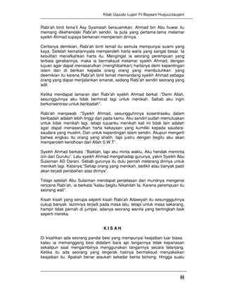 Kitab Uquudu Lujain Fii Bayaani Huquuzzaujaini
44
Rabi’ah binti Isma’il Asy Syamsiah bersuamikan Ahmad bin Abu huwar itu
memang dikehendaki Rabi’ah sendiri. Ia pula yang pertama-tama melamar
syeikh Ahmad supaya berkenan memperistri dirinya.
Ceritanya demikian, Rabi’ah binti Ismail itu semula mempunyai suami yang
kaya. Setelah kematiannyaIa memperoleh harta waris yang sangat besar. Ia
kesulitan menafkahkan harta itu, Mengingat ia seorang perempuan yang
terbata gerakannya. maka ia bermaksud melamar syeikh Ahmad, dengan
tujuan agar dapat menasarufkan (menghibahkan) hartanya demi kepentingan
islam dan di berikan kepada orang orang yang membutuhkan. yang
deemikian itu karena Rabi’ah binti Ismail memandang syeikh Ahmad sebagai
orang yang dapat menjalankan amanat, sedang Rabi’ah sendiri seorang yang
adil.
Ketika mendapat lamaran dari Rabi’ah syeikh Ahmad berkat :”Demi Allah,
sesungguhnya aku tidak berminat lagi untuk menikah. Sebab aku ingin
berkonsentrasi untuk beribadah”.
Rabi’ah menjawab :”Syeikh Ahmad, sesungguhnnya kosentrasiku dalam
beribadah adalah lebih tinggi dari pada kamu. Aku sendiri sudah memutuskan
untuk tidak menikah lagi. tetapi tujuanku menikah kali ini tidak lain adalah
agar dapat menasarufkan harta kekayaan yang kumiliki kepada saudara-
saudara yang muslim, Dan untuk kepentingan islam sendiri. Akupun mengerti
bahwa engkau itu orang yang shalih, tapi justru dengan begitu aku akan
memperoleh keridhoan dari Allah S.W.T”.
Syeikh Ahmad berkata :”Baiklah, tapi aku minta waktu, Aku hendak meminta
izin dari Guruku”. Lalu syeikh Ahmad mengahadap gurunya, yakni Syeikh Abu
Sulaiman AD Darani. Sebab gurunya itu dulu pernah melarang dirinya untuk
menikah lagi. Katanya:”Setiap orang yang menikah, sedikit atau banyak pasti
akan terjadi perobahan atas dirinya”.
Tetapi setelah Abu Sulaiman mendapat penjelasan dari muridnya mengenai
rencana Rabi’ah, ia berkata:”kalau begitu Nikahilah Ia. Karena perempuan itu
seorang wali”.
Kisah kisah yang serupa seperti kisah Rabi’ah Adawiyah itu sesunggguhnya
cukup banyak. lazimnya terjadi pada masa lalu, tetapi untuk masa sekarang,
hampir tidak pernah di jumpai, adanya seorang wanita yang bertingkah baik
seperti mereka.
K I S A H
Di kisahkan ada seorang pandai besi yang mempunyai keajaiban luar biasa.
kalau ia memanggang besi didalam bara api tangannya tidak kepanasan
sekalipun saat mengambilnya menggunakan tangannya secara telanjang.
Ketika itu ada seorang yang tergerak hatinya bermaksud menyaksikan
keajaiban itu. Apakah benar ataukah sekedar berita bohong. Hingga suatu
 