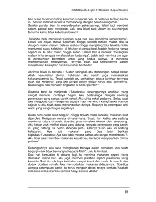 Kitab Uquudu Lujain Fii Bayaani Huquuzzaujaini
45
hari orang tersebut datang kerumah si pandai besi. Ia bertanya tentang berita
itu. Setelah melihat sendiri Ia memandangi dengan penuh kekaguman.
Setelah pandai besi itu menyelesaikan pekerjaannya, lelaki tadi memberi
salam. pandai besi menjawab. Lalu kata lelaki tadi:”Malam ini aku menjadi
tamumu, kamu tidak keberatan bukan?’
Sipandai besi menjawab:”Dengan suka hati aku menerima kehadiranmu”.
Lelaki tadi diajak masuk kerumah. hingga setelah makan malam tiba ia
disuguhi makan malam. Selesai makan hingga menjelang tidur lelaki itu tidak
menjumpai suatu kelebihan di lakukan si pandai besi. Ibadah fardunya hanya
seperti itu. Ia tidur malah hingga subuh. Dalam hati ia berkata: ”Barangkali
malam ini ia sengaja merahasiakan ibadahnya”. Lelaki tadi meminta izin agar
di perbolehkan bermalam untuk yang kedua kalinya. Ia mencoba
memperhatikan amaliyahnya. Ternyata tidak ada kelebihannya dalam
menjalankan kewajiban dan kesunahan beribadah.
Akhirnya lelaki itu berkata : ”Sudah seringkali aku mendengar, betapa besar
Allah memuliakan dirimu. Kebetulan aku sendiri juga menyaksikan
kekeramatanmu itu. Tetapi setelah aku perhatikan secara lahiriyah ternyata
tidak ada kelebihan yang aku jumpai dalam ibadah fardu atau sunnahmu.
Kalau begitu dari manakah tingkatan itu kamu peroleh?”.
Sipandai besi itu menjawab :”Saudaraku, sesungguhnya akukisah yang
sangat menarik. ceritanya begini, Aku bertetangga dengan seorang
perempuan yang sangat cantik sekali. Aku cinta sekali padanya. Setiap saat
aku menggoda dan merayunya supaya mau memenuhi keinginanku. Namun
sejauh itu aku tidak dapat menundukkan dirinya. Rupanya Ia perempuan ahli
wara’ yang sangat bagus segalanya.
Bulan demi bulan terus bergulir, hingga tibalah masa paceklik, makanan sulit
diperoleh. Kelaparan merata dimana-mana. Suatu hari ketika aku sedang
menikmati udara dirumah, tiba-tiba pintu rumahku diketuk oleh seseorang.
Aku keluar utuk melihat siapa yang datang. ternyata perempuan yang cantik
itu yang datang. Ia berdiri didepan pintu, katanya:”Tuan aku ini sedang
kelaparan, Apa ada makanan yang bisa tuan berikan
kepadaku?”Jawabku:”Apa kau tidak merasa bahwa aku sangat mencintaimu?.
Aku tidak akan memberi makanan kecuali kau bersedia menyerahkan dirimu
padaku”.
Sesungguhnya aku takut menghadapi bahaya dalam kematian. Aku telah
berjanji untuk tidak berma’syiat kepada Allah”. Lalu Ia kembali.
Dua hari kemudian Ia datang lagi. Ia meminta makanan seperti yang
dikatakan tempo hari. Aku juga memberi jawaban seperti jawabanku yang
kemarin. Saat itu tubuhnya kelihatan sangat kusut dan rusak. Ia masuk dan
duduk didalam rumah. Aku menyodorkan makanan didepannya. Tiba-tiba
airmata perempuan cantik itu terus mengalir deras seraya berkata:”Apakah
makanan ini Kau berikan semata hanya karena Allah?”
 