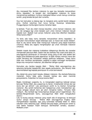 Kitab Uquudu Lujain Fii Bayaani Huquuzzaujaini
46
Aku menjawab:”Aku berikan makanan itu agar kau bersedia menyerahkan
dirimu kepadaku”. Ia bangkit dan meninggalkan makanan itu tanpa
menjamahnya sedikitpun. Ia terus melangkah keluar rumah menuju rumahnya
sendiri, yang berada tak jauh dari rumahku.
Dua hari kemudian ia datang lagi. Ia mengetuk pintu sambil berdiri didepan
pintu, Kulihat tubuhnya kian kurus kering. Suaranya terbata-bata.
Punggunbgnya membungkuk karena menahan lapar.
Ia berkata :”Tuan aku telah merasa kesulitan, untuk mencari makanan, dan
aku tak sanggup lagi untuk berjalan jauh untuk mencari makanan kecuali
kepada tuan. Apakah tuan punya makanan yang bisa diberikan kepadaku
ikhlas karena Allah?”
Ya tentu ada kalau kamu bersedia menyerahkan dirimu kepadaku”. Ia
kemudian menundukkan wajah beberapa saat, ia masuk dan duduk didalam.
Saat itu aku benar benar tidak mempunyai makanan yang dapat kuberikan
untuknya. Maka aku segera menghidupkan api untuk memasak makanan
untuknya.
Setelah masak dan makanan kuletakkan didepannya tiba-tiba aku tersadar
memperoleh petunjuk Allah. Dalam hati aku berkata:”Hai rusak amat diriku ini,
sesungguhnya perempuan ini termasuk orang yang di beri akal sedikit dan
begitu pula ketaatannya pada agamanya. Ia tidak mampu mencari mana dan
sudah berulang kali merasakan betapa pedihnya kelaparan. Tetapi kamu
tidak mau menahan kemaksiatan, padahal ia dapat mencegah kemaksiatan
tanpa mau menyentuh makanan, jika diberikan dengan syarat”.
Kemudian aku berdoa kepada Allah : ”Wahai Allah sesungguhnya aku
sekarang bertaubat kepada-MU atas segala perbuatanku. Aku berjanji tidak
akanmendekati lagi kepada perempuan itu untuk bermaksiat”.
Aku dekati dia yang masih terpaku didepan makanan. Aku berkata:Sekarang
makanlah, Kamu tidak perlu khawatir bahwa aku akan meminta
persyaratanitu. Kuberikan itu hanya karena Allah”.
Begitu mendengar ucapanku itu, ia mengangkat wajahnya kelangit seraya
berucap:”Wahai Allah, jika ucapannya itu benar, hindarkanlah dirinya dari api
dunia dan api akhirat”. Lalu perempuan cantik itu ku biarkan menyantap
makanan. Aku sendiri berkemas dari hadapannya untuk memadamkan api.
Tanpa sengaja sebuah bara api jatuh mengenai kakiku. Ternyata tidak
melepuh. Aku kembali lagi menjumpainya dengan penuh kegembiraan. Aku
berkata:”Bergembiralah kamu, sesungguhnya Allah telah mengabulkan
doamu”.
Lalu Ia buang sesuap makanan yang masih ada di tangannya. Ia bersujud
syukur seraya berucap : ”Wahai Allah sesungguhnya Engkau telah
memperlihatkan kepadaku apa yang kuhendaki terhadap lelaki ini. Maka
cabutlah ruhku sekarang juga”. Selesai berucap begitu, perempuan cantik itu
mati dalam keadaan masih bersujud. Demikianlah ceritaku, saudara”.
Wallaahu a’lam
 