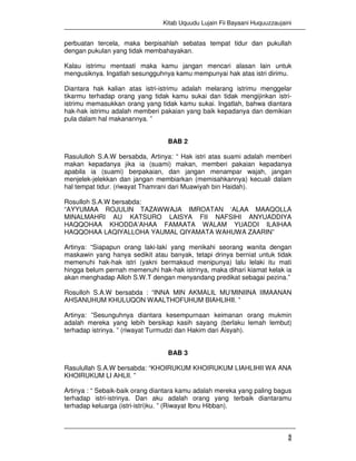 Kitab Uquudu Lujain Fii Bayaani Huquuzzaujaini
2
perbuatan tercela, maka berpisahlah sebatas tempat tidur dan pukullah
dengan pukulan yang tidak membahayakan.
Kalau istrimu mentaati maka kamu jangan mencari alasan lain untuk
mengusiknya. Ingatlah sesungguhnya kamu mempunyai hak atas istri dirimu.
Diantara hak kalian atas istri-istrimu adalah melarang istrimu menggelar
tikarmu terhadap orang yang tidak kamu sukai dan tidak mengijinkan istri-
istrimu memasukkan orang yang tidak kamu sukai. Ingatlah, bahwa diantara
hak-hak istrimu adalah memberi pakaian yang baik kepadanya dan demikian
pula dalam hal makanannya. ”
BAB 2
Rasululloh S.A.W bersabda, Artinya: “ Hak istri atas suami adalah memberi
makan kepadanya jika ia (suami) makan, memberi pakaian kepadanya
apabila ia (suami) berpakaian, dan jangan menampar wajah, jangan
menjelek-jelekkan dan jangan membiarkan (memisahkannya) kecuali dalam
hal tempat tidur. (riwayat Thamrani dari Muawiyah bin Haidah).
Rosulloh S.A.W bersabda:
“AYYUMAA ROJULIN TAZAWWAJA IMROATAN ‘ALAA MAAQOLLA
MINALMAHRI AU KATSURO LAISYA FII NAFSIHI ANYUADDIYA
HAQQOHAA KHODDA’AHAA FAMAATA WALAM YUADDI ILAIHAA
HAQQOHAA LAQIYALLOHA YAUMAL QIYAMATA WAHUWA ZAARIN”
Artinya: “Siapapun orang laki-laki yang menikahi seorang wanita dengan
maskawin yang hanya sedikit atau banyak, tetapi drinya berniat untuk tidak
memenuhi hak-hak istri (yakni bermaksud menipunya) lalu lelaki itu mati
hingga belum pernah memenuhi hak-hak istrinya, maka dihari kiamat kelak ia
akan menghadap Alloh S.W.T dengan menyandang predikat sebagai pezina.”
Rosulloh S.A.W bersabda : “INNA MIN AKMALIL MU’MINIINA IIMAANAN
AHSANUHUM KHULUQON WAALTHOFUHUM BIAHLIHII. ”
Artinya: ”Sesunguhnya diantara kesempurnaan keimanan orang mukmin
adalah mereka yang lebih bersikap kasih sayang (berlaku lemah lembut)
terhadap istrinya. ” (riwayat Turmudzi dan Hakim dari Aisyah).
BAB 3
Rasulullah S.A.W bersabda: “KHOIRUKUM KHOIRUKUM LIAHLIHII WA ANA
KHOIRUKUM LI AHLII. ”
Artinya : “ Sebaik-baik orang diantara kamu adalah mereka yang paling bagus
terhadap istri-istrinya. Dan aku adalah orang yang terbaik diantaramu
terhadap keluarga (istri-istri)ku. ” (Riwayat Ibnu Hibban).
 