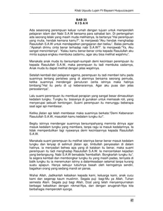 Kitab Uquudu Lujain Fii Bayaani Huquuzzaujaini
47
BAB 25
K I S A H
Ada seseorang perempuan keluar rumah dengan tujuan untuk memperoleh
pelajaran islam dari Nabi S.A.W bersama para sahabat lain. Di pertengahan
ada seorang lelaki yang masih muda melihatnya, Ia bertanya:”Hai perempuan
yang mulia, hendak kemana kamu?”. Ia menjawab:”Aku hendak menghadap
Rasulullah S.A.W untuk mendapatkan pengajaran dari beliau”. Balas pemuda
:”Apakah dirimu cinta benar terhadap nabi S.A.W?”. Ia menjawab:”Ya, Aku
sangat mencintainya”. ”Kalau kamu benar-benar cinta kepada Rasulullah aku
minta supaya engkau membuka cadarmu, agar aku bisa melihat wajahmu”.
Manakala anak muda itu bersumpah-sumpah demi kecintaan perempuan itu
kepada Rasulullah S.A.W, maka perempuan itu tadi membuka cadarnya,
Anak muda itu dapat melihat dengan jelas wajahnya.
Setelah kembali dari pelajaran agama, perempuan itu tadi memberi tahu pada
suaminya tentang peristiwa yang di alaminya bersama seorang pemuda,
ketika suaminya mendengar penuturan cerita istrinya maka hatinya
bimbang:”Hal itu perlu di uji kebenarannya. Agar aku puas dan jelas
persoalannya”.
Lalu suami perempuan itu membuat perapian yang sangat besar dimasukkan
kedalam tungku. Tungku itu biasanya di gunakan untuk memasak roti, yang
menyerupai sebuah kentongan. Suami perempuan itu menunggu beberapa
saat agar api membesar.
Ketika jilatan api telah membesar maka suaminya berkata:”Demi Kebenaran
Rasulullah S.A.W, masuklah kamu kedalam tungku itu!”.
Begitu istrinya mendengar suaminya bersumpahyang meminta dirinya agar
masuk kedalam tungku yang membara, tanpa ragu ia masuk kedalamnya. Ia
tidak memperdulikan lagi nyawanya demi kecintaannya kepada Rasulullah
S.A.W.
Manakala suami perempuan itu melihat isterinya benar benar masuk kedalam
tungku dan lenyap di selimuti jilatan api, timbullah penyesalan di dalam
hatinya. ia menyadari behwa apa yang di katakan itu benar, maka suami
perempuan itu tadi menghadap Rasulullah S.A.W. Ia menceritakan kejadian
yang berlangsung. Nabi S.A.W bersabda:”kembalilah. Bongkarlah tungku itu”.
Ia segera kembali dan membongkar tungku itu yang masih padas, ternyata di
balik tungku itu ia menemukan istriny a dalamkeadaan selamat tanpa kurang
suatu apapun. Hanya sekujur tubuhnya basah oleh keringatnya sendiri,
bagaikan orang yang sedang mandi air panas.
Wahai Allah, Jadikanlah kebaikan kepada kami, keluarga kami, anak cucu
kami dan segenap kaum muslimin. Segala puji bagi-Mu ya Allah, Tuhan
semesta Alam. Segala puji bagi Allah, Dzat yang telah menyempurnakan
berbagai kebaikkan dengan nikmat-Nya, dan dengan anugerah-Nya kita
berbahagia memperoleh syorga.
 